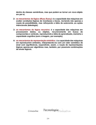 219
dentro de classes semânticas, mas que podem se tornar um novo objeto
em per si;
2- os mecanismos de lógica difusa (fuzzy): é a capacidade das máquinas em
avaliar condições lógicas de incertezas e riscos, recriando não apenas a
noção de possibilidade, mas reforçando a idéia de autonomia ,ou ações
intencionais (teleologia);
3- os mecanismos da lógica recursiva: é a capacidade das máquinas em
processarem dados, ou objetos, recursivamente em busca de
componentes e variáveis, reproduzindo a idéia de aprendizado, memória e
capacidade cognitiva (som e imagem, por exemplo);
4- os mecanismos de representação simbólica: é a capacidade das máquinas
em reproduzirem símbolos, interpretando-os com um valor semiótico de
sinal com significância, expandindo, assim, a noção de representações
lógicas apenas por algoritmos mas, também, por possíveis combinações
de sinais lógicos.
 