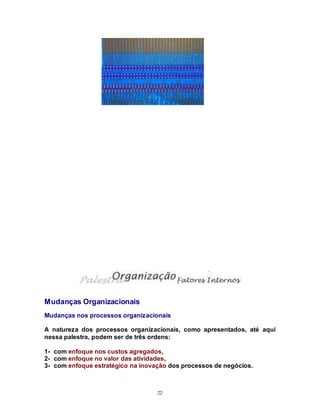 22
Mudanças Organizacionais
Mudanças nos processos organizacionais
A natureza dos processos organizacionais, como apresentados, até aqui
nessa palestra, podem ser de três ordens:
1- com enfoque nos custos agregados,
2- com enfoque no valor das atividades,
3- com enfoque estratégico na inovação dos processos de negócios.
 
