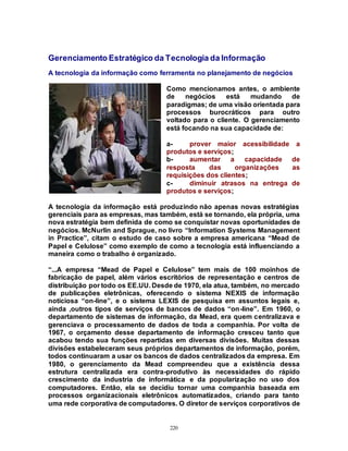 220
Gerenciamento Estratégico da Tecnologia da Informação
A tecnologia da informação como ferramenta no planejamento de negócios
Como mencionamos antes, o ambiente
de negócios está mudando de
paradigmas; de uma visão orientada para
processos burocráticos para outro
voltado para o cliente. O gerenciamento
está focando na sua capacidade de:
a- prover maior acessibilidade a
produtos e serviços;
b- aumentar a capacidade de
resposta das organizações as
requisições dos clientes;
c- diminuir atrasos na entrega de
produtos e serviços;
A tecnologia da informação está produzindo não apenas novas estratégias
gerenciais para as empresas, mas também, está se tornando, ela própria, uma
nova estratégia bem definida de como se conquistar novas oportunidades de
negócios. McNurlin and Sprague, no livro “Information Systems Management
in Practice”, citam o estudo de caso sobre a empresa americana “Mead de
Papel e Celulose” como exemplo de como a tecnologia está influenciando a
maneira como o trabalho é organizado.
“...A empresa “Mead de Papel e Celulose” tem mais de 100 moinhos de
fabricação de papel, além vários escritórios de representação e centros de
distribuição por todo os EE.UU. Desde de 1970, ela atua, também, no mercado
de publicações eletrônicas, oferecendo o sistema NEXIS de informação
noticiosa “on-line”, e o sistema LEXIS de pesquisa em assuntos legais e,
ainda ,outros tipos de serviços de bancos de dados “on-line”. Em 1960, o
departamento de sistemas de informação, da Mead, era quem centralizava e
gerenciava o processamento de dados de toda a companhia. Por volta de
1967, o orçamento desse departamento de informação cresceu tanto que
acabou tendo sua funções repartidas em diversas divisões. Muitas dessas
divisões estabeleceram seus próprios departamentos de informação, porém,
todos continuaram a usar os bancos de dados centralizados da empresa. Em
1980, o gerenciamento da Mead compreendeu que a existência dessa
estrutura centralizada era contra-produtivo às necessidades do rápido
crescimento da industria de informática e da popularização no uso dos
computadores. Então, ela se decidiu tornar uma companhia baseada em
processos organizacionais eletrônicos automatizados, criando para tanto
uma rede corporativa de computadores. O diretor de serviços corporativos de
 