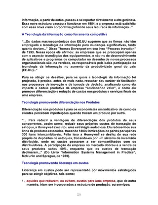 221
informação, a partir de então, passoua se reportar diretamente a alta gerência.
Essa nova estrutura passou a funcionar em 1984, e a empresa está satisfeita
com essa nova visão corporativa global de seus recursos de informação...”
A Tecnologia da Informação como ferramenta competitiva
“...Os dados macroeconômicos dos EE.UU sugerem que as firmas não têm
empregado a tecnologia da informação para mudanças significativas, tanto
quanto deviam...” Disse Thomas Devenport em seu livro “Process Inovation”
de 1993. Nessa época ele afirmou: as empresas que se preocupam apenas
com o aspecto tecnológico dos equipamentos, e não no de desenvolvimento
de aplicativos e programas de computador no desenho de novos processos
organizacionais são, na verdade, os responsáveis pela baixa participação da
tecnologia da informação no aumento da produtividade geral do país
(EE.UU)...”
Para se atingir os desafios, para os quais a tecnologia da informação foi
projetada, é preciso, antes de mais nada, ressaltar seu caráter de facilitador
nos processos de inovação e de tomada de decisão, analisando como ela
impacta a cadeia produtiva da empresa “adicionando valor”, e como ela
promove diferenciação e redução de custos nos produtos e serviços finais de
uma empresa.
Tecnologia promovendo diferenciação nos Produtos
Diferenciação nos produtos é para os economistas um indicativo de como os
clientes percebem imperfeições quando trocam um produto por outro.
“... Para reduzir a vantagem de diferenciação dos produtos de seus
concorrentes, assim como, reduzir seus próprios custos de transação de
estoque, a Honeywellexecutou uma estratégia audaciosa. Ela redesenhousua
linha de produtosestocados, trocando 18000 itimizações de partes por apenas
300 itens intercambiáveis. Feito isso a Honeywell se desfez de sua rede
própria de depósitos de estoques, trocando-os por um sistema de inventário
distribuído, onde os custos passaram a ser compartilhados com os
distribuidores. A participação da empresa no mercado dobrou e a venda de
seus produtos saltou 50%, enquanto que os custos de transação
declinaram...” (Do Livro “Information Systems Management in Practice”,
McNurlin and Sprague, de 1989).
Tecnologia promovendo liderança em custos
Liderança em custos pode ser representado por movimentos estratégicos
para se atingir objetivos, tais como:
1- aqueles que reduzem, ou evitam, custos para uma empresa, que de outra
maneira, iriam ser incorporados a estrutura de produção, ou serviços;
 