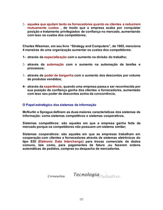 222
2- aqueles que ajudam tanto os fornecedores quanto os clientes a reduzirem
mutuamente custos , de modo que a empresa acaba por conquistar
posição e tratamento privilegiados de confiança no mercado, aumentando
com isso os custos dos competidores;
Charles Wiseman, em seu livro “Strategy and Computers”, de 1985, menciona
4 maneiras de uma organização aumentar os custos dos competidores:
1- através da especialização com o aumento na divisão do trabalho;
2- através da automação com o aumento na automação de tarefas e
processos;
3- através de poder de barganha com o aumento dos descontos por volume
de produtos vendidos;
4- através da experiência, quando uma empresa passa a ser reconhecida por
sua posição de confiança ganha dos clientes e fornecedores, aumentado
com isso seu poder de descontos acima da concorrência;
O Papel estratégico dos sistemas de informação
McNurlin e Sprague definem as duas maiores características dos sistemas de
informação: como sistemas competitivos e sistemas cooperativos.
Sistemas competitivos: são aqueles em que a empresa ganha fatia de
mercado porque os competidores não possuem um sistema similar;
Sistemas cooperativos: são aqueles em que as empresas trabalham em
cooperação com clientes e fornecedores através de sistemas eletrônicos do
tipo EDI (Eletronic Data Interchange) para trocas comerciais de dados
comuns, tais como, para pagamentos de fatura ,ou fazerem ordens
automáticas de pedidos, compras ou despacho de mercadorias.
 