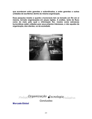 225
que acontecem entre gerentes e subordinados, e entre gerentes e outras
unidades de escritórios dentro da mesma organização.
Essa pesquisa mostra o quanto a burocracia tem se tornado um fim em si
mesma, tornado organizações em peças rígidas. A análise, tanto do fluxo
como do meio pelo qual a informação flui, mostra como estruturas
burocráticas estão voltadas para seus próprios interesses, e não aqueles da
organização, dos clientes, ou da sociedade.
Conclusões
Mercado Global
&
 