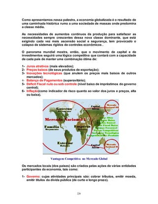 226
Como apresentamos nessa palestra, a economia globalizada é o resultado de
uma caminhada histórica rumo a uma sociedade de massas onde predomina
a classe média.
As necessidades de aumentos contínuos da produção para satisfazer as
necessidades sempre crescentes dessa nova classe dominante, que está
exigindo cada vez mais ascensão social e segurança, tem provocado o
colapso de sistemas rígidos de controles econômicos .
O panorama mundial mostra, então, que o movimento de capital e de
investimentos seguirá uma lógica competitiva que contará com a capacidade
de cada país de manter uma combinação ótima de:
1- Juros atrativos (mais elevados);
2- Preços baixos (de seus produtos de exportação);
3- Inovações tecnológicas (que anulem os preços mais baixos de outros
mercados);
4- Balanço de Pagamentos (superavitário);
5- Déficit Fiscal nulo ou sob controle (nível baixo de impréstimos do governo
central);
6- Inflação(como indicador de risco quanto ao valor dos juros e preços, alta
ou baixa).
Vantagem Competitiva no Mercado Global
Os mercados locais (dos países) são criados pelas ações de várias entidades
participantes da economia, tais como:
1- Governo: cujas atividades principais são: cobrar tributos, emitir moeda,
emitir títulos da dívida pública (de curto e longo prazo).
 