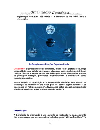 232
organização estrutural dos dados e a definição de um valor para a
informação.
As Relações das Funções Organizacionais
Concluindo, o gerenciamento de empresas, nessa era da globalização, exige
um equilíbrio entre os fatores externos, tais como: juros, câmbio, déficit fiscal,
riscos e inflação; e os fatores internos das organizaçõestais como as funções
de produção, finanças, processos organizacionais e informação, como
mencionados acima.
Nesse sentido, a informação é o elemento de mediação que através da
tecnologia da informação cria valor para os dados organizacionais e os
transforma em “ativos contábeis”, alavancando sobre os custos de produção
e os juros passivos ( sobre o capital próprio ou de 3º).
Informação
A tecnologia da informação é um elemento de mediação no gerenciamento
das empresas porque tem a missão principal de gerar “ Ativos Contábeis” " a
&
 