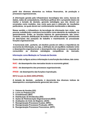 233
partir dos diversos elementos ou índices financeiros, de produção e
processos organizacionais.
A informação gerada pela infraestrutura tecnológica tais como, bancos de
dados, redes de computadores, interfaces gráficas têm o propósito básico de
mediar a tomada de decisão, gerando estratégias que não devem ser
encaradas como modelos, mas como guia para a obtenção de resultados
particulares, os quais devem ser continuamente monitorados e alterados.
Nesse sentido, a infraestrtura da tecnologia da informação tem vindo , aos
poucos, substituindo a estrutura burocrática como elemento de mediação no
gerenciamento. Então, as funções básicas do gerenciamento, tais como:
controle, comando, distribuição de tarefas vêm sendo alteradas, minimizando
as descrições das posições de trabalho e maximizando os processose
funções organizacionais.
A burocracia está , portanto, em declínio pondo em relêvo a importância da
economia da informação, ou seja, a definição de um equilíbrio mediador entre
o desempenho organizacional, o desempenho das empresas e a resposta do
consumidor as diversas estratégias competitivas de mercado.
Informação como Mediação na Tomada de Decisão
Como visto na figura acima a informação é uma função dos índices, tais como:
INAC - de desempenho dos mercados locais na economia global;
IORG - de desempenho dos processos organizacionais;
IPROD - de desempenho das funções d eprodução.
INFO função de (INAC,IORG,IPROD).
A tomada de decisão , portanto, é decorrente dos diversos índices de
desempenho e acompahamento gerencial, tais como:
1- Volume de Vendas;(VV)
2- Lucro ou Prejuízo;(LP)
3- Investimentos;(INV)
4- Distribuição de Dividendos;(DD)
5- Ações de Restruturação Organizacional;(ARO)
6- Avaliações do Ciclo do Negócio; (ACN)
7- Reorganização Processos Custos; (RPC)
8- Reorganização Processos Produção; (RPP)
9- Reorganização Processos Financeiros; (RPF)
 
