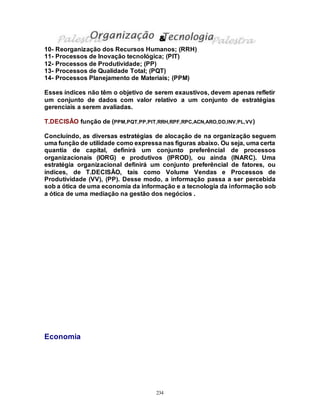 234
10- Reorganização dos Recursos Humanos; (RRH)
11- Processos de Inovação tecnológica; (PIT)
12- Processos de Produtividade; (PP)
13- Processos de Qualidade Total; (PQT)
14- Processos Planejamento de Materiais; (PPM)
Esses índices não têm o objetivo de serem exaustivos, devem apenas refletir
um conjunto de dados com valor relativo a um conjunto de estratégias
gerenciais a serem avaliadas.
T.DECISÂO função de (PPM,PQT,PP,PIT,RRH,RPF,RPC,ACN,ARO,DD,INV,PL,VV)
Concluíndo, as diversas estratégias de alocação de na organização seguem
uma função de utilidade como expressa nas figuras abaixo. Ou seja, uma certa
quantia de capital, definirá um conjunto preferêncial de processos
organizacionais (IORG) e produtivos (IPROD), ou ainda (INARC). Uma
estratégia organizacional definirá um conjunto preferêncial de fatores, ou
índices, de T.DECISÂO, tais como Volume Vendas e Processos de
Produtividade (VV), (PP). Desse modo, a informação passa a ser percebida
sob a ótica de uma economia da informação e a tecnologia da informação sob
a ótica de uma mediação na gestão dos negócios .
Economia
&
 