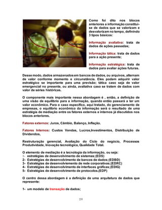 235
Como foi dito nos blocos
anteriores a informação constitui-
se de dados que se valorizam e
desvalorizam no tempo, definindo
3 tipos básicos:
Informação avaliativa: trata de
dados de ações passadas;
Informação tática: trata de dados
para a ação presente;
Informação estratégica: trata de
dados para avaliar ações futuras.
Desse modo, dados armazenadosem bancos de dados, ou arquivos, alternam
de valor conforme momento e circunstância. Eles podem adquirir valor
estratégico se importante para uma previsão; tática caso seja de valor
emergencial no presente, ou ainda, avaliativa caso se tratem de dados com
valor de séries históricas.
O componente mais importante nessa abordagem é , então, a definição de
uma visão de equilíbrio para a informação, quando então passará a ter um
valor econômico. Para o caso específico, aqui tratado, do gerenciamento de
empresas, o equilíbrio econômico da informação será o resultado de uma
estratégia de mediação entre os fatores externos e internos já discutidos nos
blocos anteriores.
Fatores externos: Juros, Câmbio, Balanço, Inflação.
Fatores Internos: Custos Vendas, Lucros,Investimentos, Distribuição de
Dividendos,
Restruturação gerencial, Avaliação do Ciclo do negócio, Processos
Produtividade, Inovação tecnológica, Qualidade Total.
O elemento de mediação é a tecnologia da informação, ou seja:
1- estratégias de desenvolvimento de sistemas;(EDS)
2- Estratégias de desenvolvimento de bancos de dados;(EDBD)
3- Estratégias de desenvolviemento de rede corporativas;(EDRC)
4- Estratégias de desenvolvimento de interfaces gráficas;(EDIG)
5- Estratégias de desenvolvimento de protocolos.(EDP)
O centro dessa abordagem é a definição de uma arquitetura de dados que
represente:
1- um modelo de transação de dados;
 