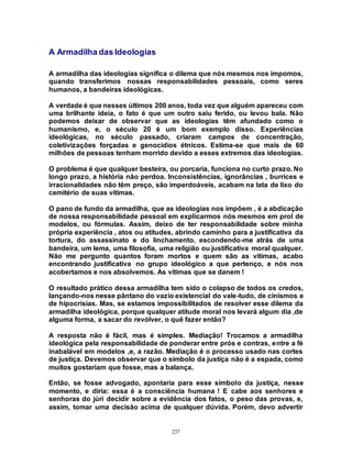 237
A Armadilha das Ideologias
A armadilha das ideologias significa o dilema que nós mesmos nos impomos,
quando transferimos nossas responsabilidades pessoais, como seres
humanos, a bandeiras ideológicas.
A verdade é que nesses últimos 200 anos, toda vez que alguém apareceu com
uma brilhante ideia, o fato é que um outro saiu ferido, ou levou bala. Não
podemos deixar de observar que as ideologias têm afundado como o
humanismo, e, o século 20 é um bom exemplo disso. Experiências
ideológicas, no século passado, criaram campos de concentração,
coletivizações forçadas e genocídios étnicos. Estima-se que mais de 60
milhões de pessoas tenham morrido devido a esses extremos das ideologias.
O problema é que qualquer besteira, ou porcaria, funciona no curto prazo. No
longo prazo, a história não perdoa. Inconsistências, ignorâncias , burrices e
irracionalidades não têm preço, são imperdoáveis, acabam na lata de lixo do
cemitério de suas vítimas.
O pano de fundo da armadilha, que as ideologias nos impõem , é a abdicação
de nossa responsabilidade pessoal em explicarmos nós mesmos em prol de
modelos, ou fórmulas. Assim, deixo de ter responsabilidade sobre minha
própria experiência , atos ou atitudes, abrindo caminho para a justificativa da
tortura, do assassinato e do linchamento, escondendo-me atrás de uma
bandeira, um lema, uma filosofia, uma religião ou justificativa moral qualquer.
Não me pergunto quantos foram mortos e quem são as vítimas, acabo
encontrando justificativa no grupo ideológico a que pertenço, e nós nos
acobertamos e nos absolvemos. As vítimas que se danem !
O resultado prático dessa armadilha tem sido o colapso de todos os credos,
lançando-nos nesse pântano do vazio existencial do vale-tudo, de cinismos e
de hipocrisias. Mas, se estamos impossibilitados de resolver esse dilema da
armadilha ideológica, porque qualquer atitude moral nos levará algum dia ,de
alguma forma, a sacar do revólver, o quê fazer então?
A resposta não é fácil, mas é simples. Mediação! Trocamos a armadilha
ideológica pela responsabilidade de ponderar entre prós e contras, entre a fé
inabalável em modelos ,e, a razão. Mediação é o processo usado nas cortes
de justiça. Devemos observar que o símbolo da justiça não é a espada, como
muitos gostariam que fosse, mas a balança.
Então, se fosse advogado, apontaria para esse símbolo da justiça, nesse
momento, e diria: essa é a consciência humana ! E cabe aos senhores e
senhoras do júri decidir sobre a evidência dos fatos, o peso das provas, e,
assim, tomar uma decisão acima de qualquer dúvida. Porém, devo advertir
 