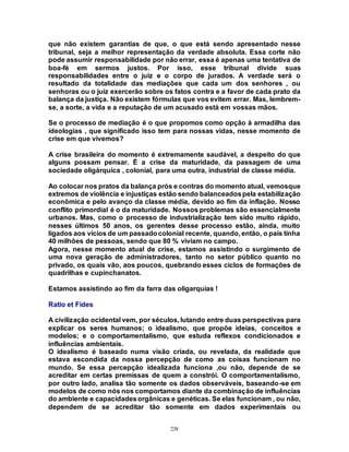 238
que não existem garantias de que, o que está sendo apresentado nesse
tribunal, seja a melhor representação da verdade absoluta. Essa corte não
pode assumir responsabilidade por não errar, essa é apenas uma tentativa de
boa-fé em sermos justos. Por isso, esse tribunal divide suas
responsabilidades entre o juiz e o corpo de jurados. A verdade será o
resultado da totalidade das mediações que cada um dos senhores , ou
senhoras ou o juiz exercerão sobre os fatos contra e a favor de cada prato da
balança da justiça. Não existem fórmulas que vos evitem errar. Mas, lembrem-
se, a sorte, a vida e a reputação de um acusado está em vossas mãos.
Se o processo de mediação é o que propomos como opção à armadilha das
ideologias , que significado isso tem para nossas vidas, nesse momento de
crise em que vivemos?
A crise brasileira do momento é extremamente saudável, a despeito do que
alguns possam pensar. É a crise da maturidade, da passagem de uma
sociedade oligárquica , colonial, para uma outra, industrial de classe média.
Ao colocar nos pratos da balança prós e contras do momento atual, vemosque
extremos de violência e injustiças estão sendo balanceadospela estabilização
econômica e pelo avanço da classe média, devido ao fim da inflação. Nosso
conflito primordial é o da maturidade. Nossos problemas são essencialmente
urbanos. Mas, como o processo de industrialização tem sido muito rápido,
nesses últimos 50 anos, os gerentes desse processo estão, ainda, muito
ligados aos vícios de um passadocolonial recente, quando, então, o país tinha
40 milhões de pessoas, sendo que 80 % viviam no campo.
Agora, nesse momento atual de crise, estamos assistindo o surgimento de
uma nova geração de administradores, tanto no setor público quanto no
privado, os quais vão, aos poucos, quebrando esses ciclos de formações de
quadrilhas e cupinchanatos.
Estamos assistindo ao fim da farra das oligarquias !
Ratio et Fides
A civilização ocidental vem, por séculos, lutando entre duas perspectivas para
explicar os seres humanos; o idealismo, que propõe ideias, conceitos e
modelos; e o comportamentalismo, que estuda reflexos condicionados e
influências ambientais.
O idealismo é baseado numa visão criada, ou revelada, da realidade que
estava escondida da nossa percepção de como as coisas funcionam no
mundo. Se essa percepção idealizada funciona ,ou não, depende de se
acreditar em certas premissas de quem a constrói. O comportamentalismo,
por outro lado, analisa tão somente os dados observáveis, baseando-se em
modelos de como nós nos comportamos diante da combinação de influências
do ambiente e capacidadesorgânicas e genéticas. Se elas funcionam , ou não,
dependem de se acreditar tão somente em dados experimentais ou
 