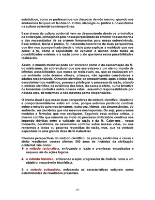 239
estatísticos, como se pudéssemos nos dissociar de nós mesmo, quando nos
analisamos tal qual um fenômeno. Então, ideologia ou prática é nosso drama
na cultura ocidental contemporânea.
Esse drama da cultura ocidental vem se desenrolando desde os primórdios
da civilização, começandopela nossa perplexidade ao enterrar nossosmortos
e das necessidades de se criarem ferramentas para nossa sobrevivência.
Esse embate, teoria e prática, foi nascendo decorrente de duas perspectivas
que têm nos acompanhado desde o início para explicar a realidade que nos
cerca; a fé, como a capacidade de explorar o mundo onde todas as
possibilidades existem, e a razão como o ato que torna essas possibilidades
realizáveis.
Assim, o mundo medieval pode ser encarado como o da exacerbação da fé,
do misticismo, do sobrenatural que nos escravizava a um eterno mundo de
infinitas possibilidades que nunca se realizavam, ou, que se realizavam em
um ambiente onde éramos vítimas, crianças, não agentes construtores e
adultos responsáveis. O mundo científico do renascimento, após o início dos
descobrimentos marítimos, passou a privilegiar o processo da razão, criando
o método científico da evidência dos fatos, da causa e efeito, numa tentativa
de tomarmos controles sobre nossas vidas , assumind responsabilidade por
nossos atos, de tratarmos a nós mesmos como responsáveis.
O drama atual é que essas duas perspectivas do método científico, idealismo
e comportamentalismo estão em crise, porque estamos perdendo controle
sobre o método para nos tornamos, outra vez, vítimas das circunstâncias, do
ambiente , ou das ideias que nós mesmos nos impomos. Ou seja, procuramos
modelos e fórmulas que nos expliquem. Seguindo essa análise crítica, o
mesmo conflito que remonta ao início do processo civilizatório continua nos
impondo dúvidas entre a validade da razão e da fé. Cabe-nos , nesse
momento, decidirmos se assumimos controle sobre nossas vidas, ou nos
rendemos a ideias ou palavras revestidas de razão, mas, que na verdade
dependem de uma grande dose de fé inabalável.
Diversas perspectivas do método científico, de provas, evidências e causa e
efeito resultaram desses últimos 500 anos de histórias da civilização
ocidental, tais como:
1- o método racionalista, enfocando a razão e premissas encadeadas e
sequenciais de ações lógicas.
2- o método histórico, enfocando a ação progressiva da história rumo a um
objetivo inexorável e triunfalista.
3- o método culturalista, enfocando as características culturais como
determinantes de resultados presentes.
 