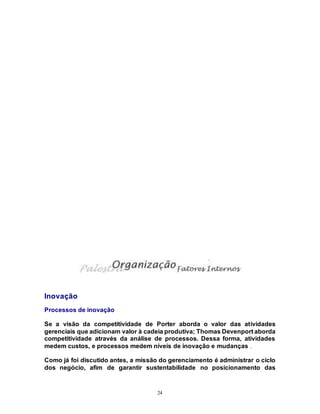 24
Inovação
Processos de inovação
Se a visão da competitividade de Porter aborda o valor das atividades
gerenciais que adicionam valor à cadeia produtiva; Thomas Devenport aborda
competitividade através da análise de processos. Dessa forma, atividades
medem custos, e processos medem níveis de inovação e mudanças .
Como já foi discutido antes, a missão do gerenciamento é administrar o ciclo
dos negócio, afim de garantir sustentabilidade no posicionamento das
 