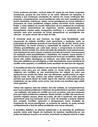 240
Como podemos perceber, nenhum deles foi capaz de nos trazer respostas
duradouras, porque de uma forma ou de outra, falharam em soluções. A
verdade é que mudanças constantes de valores em nossa civilização têm
proposto, constantemente, novos problemas cada vez mais complexos para
serem resolvidos, criando-se, assim, novos paradigmas ou novos métodos e
processos de como problemas antigos podem encontrar novas soluções.
Então, a visão estática do mundo Ptolomaico da era medieval foi erradicado
pelas visões astronômicas de Copérnico devido, principalmente, as
necessidades criadas pelas navegações marítimas e o comércio, abrindo
caminho para uma sucessão de novas perspectivas ou paradigmas nas
ciências , as quais, ecoam até os dias de hoje.
O momento atual em que vivemos, ao exigir mais flexibilidade, está
requerendo do método científico mais parcimônia e mediação, tanto na
proposição de problemas quando na sua resolução. Se, de fato, temos como
característica da mente humana a capacidade de explorar um mundo de
infinitas possibilidades, por outro lado, temos o compromisso de torná-las
factíveis. Nesse sentido, fé e razãonão estão tão distantes como pensávamos,
mas interlaçam-se para criarem a própria consciência humana, num processo
de mediação entre possibilidades e realidades. No entanto, nossa missão é
sem dúvida atuar e realizar sem nos deixarmos levar por armadilhas, dilemas,
becos sem saídas ideológicos ou místicos, que estão bem marcados em
discursos dialéticos que privilegiam a visão de problemas como resultante do
conflito entre opostos, e a realidade como resultado do exercício da negação.
A armadilha do discurso dialético é de nos fazer acreditar que é preciso negar
alguma coisa para que um objeto exista na nossa mente, que somente
reagimos aos conflitos se nos posicionarmos em relação ao outro que
apresenta sua versão dos fatos, que nos afirmamos positivamente ao negar
alguma coisa. Ou seja, caímos nas velhas máximas, de que existo porque
percebo que posso deixar de existir algum dia, lutando continuamente para
estabelecer um ser sólido como rocha, mas tendo com resultado algo volátil
como gasolina.
Talvez não sejamos nem tão sólidos nem tão voláteis, se compreendermos
que o que sustenta problemas e sistemas são justamente os opostos, os quais
, em realidade, não estão em conflito uns com os outros, mas que cooperam
para que hajam problemas e sistemas. Nesse sentido, conflito não assume um
carácter negativo porque, afinal de contas, ele não é resolvível, mas apenas
gerenciável, pois sua resolução corre o risco de aniquilar o próprio sistema
que compõe. Conflitos aparecem e desaparecem como resultado do
surgimento de novos paradigmas, ou conjunto de valores, os quais mudam
constantemente a face de velhos problemas com novas soluções.
A armadilha dialética, os dilemas existenciais e as soluções de problemas
quando vistos pelo ângulo da mediação de opostos, equilibrando-se nos
pratos da balança os prós e os contras, encontram na disputa entre fé e razão
 