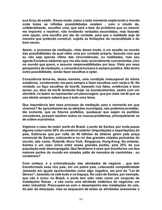241
sua força de existir. Desse modo, estou a todo momento explorando o mundo
onde todas as infinitas possibilidades existem , com o intuito de,
unilateralmente, escolher uma, que será a tese do problema que eu mesmo
me imponho a resolver, não revelando verdades escondidas, mas fazendo
uma opção, uma escolha por ato de vontade, para que a realidade seja da
maneira que pretendo construir, sujeita as limitações da racionalidade e do
bom senso.
Assim, o processo de mediação, visto desse modo, é um assalto ao mundo
das possibilidades da qual retiro uma por vontade própria, fazendo com que
eu não seja apenas vítima das circunstâncias, ou realidades, mas seu
agente.Construo sistemas que me são mais racionalmente convenientes, vivo
no mundo que quero, e assumo responsabilidades por isso. Visto por essa
perspectiva de mediação, a consciência humana é sempre positiva. Não tenho
outra possibilidade, senão fazer escolhas e optar.
Consciência torna-se, dessa maneira, uma condição inescapavel da minha
existência, condenando- me para sempre a fazer escolhas com razão e fé. Na
verdade, ou faço escolhas de boa-fé, baseado nos fatos, evidências e bom
senso ,ou, atuo de má-fé tentando forjar os acontecimentos, assim com um
ator/atriz no teatro ao representar um personagem, que por mais má-fé que se
use ele/ela sempre saberá que é tudo uma farsa.
Que importância tem esse processo de mediação para o momento em que
vivemos? Ao aproximarem-se as eleições municipais, não podemosacreditar,
tão somente, que os futuros prefeitos, quaisquer que sejam os partidos
vencedores, possam resolver todos os nossos problemas, principalmente os
de ordem econômica.
Vejamos o caso do maior porto do Brasil, o porto de Santos, por onde passa
alguma coisa como 50% do comércio exterior (importações e exportações) do
país. Estima-se que por volta de 40 bilhões de dólares girem pela praça
comercial de Santos, colocando-a no rol das grandes cidades portuárias do
mundo, tais como, Roterdã, Nova York, Singapura, Hong Kong. No entanto,
Santos é um caso único entre esses grandes portos, pois 25% de sua
população está desempregada. Que fenômeno é esse que transforma um dos
maiores portos do mundo em simples pátio de manobra de caminhões , ou
containers?
Com certeza, é a criminalização das atividades de negócio , que tem
transformado esse rico país, em um pobre país, colocando competitividade
,baseado em iguais oportunidades como algo negativo, em prol da "Lei de
Gerson", baseado no vale-tudo e na trapaça. No caso de Santos, por exemplo,
que não é único no Brasil, o porto tem sido visto como um conjunto de
instalações físicas , e não como uma atividade sistêmica de negócios, um
setor industrial. Preocupam-se com o desempenho das instalações do cais,
do píer de atracação, mas se esquecem de todas as atividades acessórias e
 