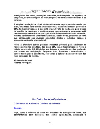 242
interligadas, tais como, operações bancárias, de transporte , de logística, de
despacho, de armazenagem ,de manutenções, de transações comerciais e de
turismo.
A simples circulação de US 40 bilhões de dólares na praça santista seria, por
si só, uma razão para termos uma cidade rica, e não uma cidades pobre com
25% de desempregados. O que está errado? Falta de mediação, pois a base
do conflito de negócios, o equilíbrio entre consumidores e produtores está
desarticulado, na medida em que o porto não é visto como um setor industrial,
mas tão somente como uma instalação física. Dessemodo, perdemos de vista
sua participação nas diversas atividades diretas e indiretas, ligadas a
economia nacional e internacional.
Resta a prefeitura cobrar pesados impostos prediais para satisfazer às
necessidades dos cidadãos, dos quais 25% estão desempregados. Resta a
cidade ver circular US 40 bilhões em dinheiro e mercadorias, das quais não
tem acesso ou participação. Enquanto isso, florescem o contrabando, o
tráfico de drogas e o banditismo, colocando o porto de Santos como um dos
mais perigosos do mundo.
16 de maio de 2000,
Ricardo Rodrigues.
Um Outro Período Cambriano...
O Despertar do Autômata a Caminho de Damasco
Gênesis
Hoje, como a milhões de anos no processo de evolução da Terra, nos
confrontamos com questões, tais como, aprendizado, adaptação e
&
 