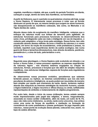 244
vegetais, mamíferos e répteis, até que, a partir do período Terciário em diante,
começam a surgir, dentro do ramo dos mamíferos, os hominídeos.
A partir do Holoceno, que é o período no qual estamos vivemos até hoje, surge
o Homo Sapiens. O interessante nesse processo é notar que as formas
diminuem ao ponto de que, ao mesmo tempo que surgem os seres humanos,
vão desaparecendo os mamíferos colossais, tais como, os Mamutes e os
Tigres dentes-de- sabre.
Através dessa visão do surgimento do mamífero inteligente, notamos que o
enfoque da natureza muda sua ênfase de tamanho para agilidade; de
estruturas funcionais para processos funcionais no desenvolvimento dos
seres vivos, privilegiando cada vez mais o inteligente em vez do impulsivo, o
violento pelo adaptativo, a força bruta pela estratégia. Dessa forma, tem sido
construído através desses milhões de anos a história da natureza, e a nossa
própria, em torno da noção de ecossistemas, onde predadores e presas, na
verdade, repartem suas experiências dentro da cadeia ecológica, não numa
guerra de força e tamanhos dinossáuricos, mas através da astúcia, paciência,
persistência e, a cima de tudo, pela tentativa e erro.
Quo Vadis
Seguindo essa abordagem, o Homo Sapiens está evoluindo em direção a se
tornar o Homo Faber, e nesse processo repetimos as mesmas experiências
da natureza. Agora , nós mesmos estamos engajados na criação de
estruturas, formas, processos e funções que vão além de simples máquinas
repetitivas, mas estruturas inteligentes capazes de funções auto-reguladoras
e adaptadoras.
Ao observarmos nosso processo evolutivo, percebemos que estamos
tentando passar, ou replicar, as mesmas características que nos são bem
peculiares de astúcia e inteligência, as quais podem ser resumidas de maneira
bem simples por aquilo que chamamos de razão. Assim, tentamos replicar
através das máquinas as mesmas estratégias do raciocínio humano, usando
a lógica tradicional, a lógica recursiva e difusa (fuzzy), ou ainda, sofisticadas
representações de símbolos e instanciamento de objetos programáveis.
Por outro lado, desde o início da nossa civilização, temos estado sempre
muito impressionados pelo papel das religiões, e temos, inegavelmente,
associado ao nosso caráter civilizatório, além da razão, um outro de fé. Fé,
aqui, não vista como misticismo, ou ainda, razão como uma arma, mas ambos
como uma soma de forças de equilíbrio e mediação na formação da
consciência de como predadores e presas participam do jogo imposto pela
natureza , nesse ponto da evolução desse planeta, colocando-nos, assim, no
topo da cadeia alimentar.
 