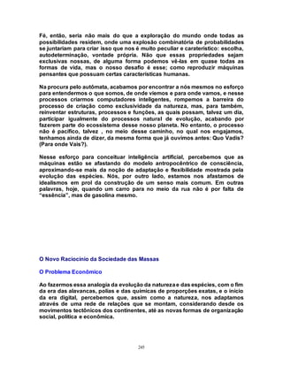 245
Fé, então, seria não mais do que a exploração do mundo onde todas as
possibilidades residem, onde uma explosão combinatória de probabilidades
se juntariam para criar isso que nos é muito peculiar e caraterístico: escolha,
autodeterminação, vontade própria. Não que essas propriedades sejam
exclusivas nossas, de alguma forma podemos vê-las em quase todas as
formas de vida, mas o nosso desafio é esse; como reproduzir máquinas
pensantes que possuam certas características humanas.
Na procura pelo autômata, acabamos por encontrar a nós mesmos no esforço
para entendermos o que somos, de onde viemos e para onde vamos, e nesse
processos criarmos computadores inteligentes, rompemos a barreira do
processo de criação como exclusividade da natureza, mas, para também,
reinventar estruturas, processos e funções, as quais possam, talvez um dia,
participar igualmente do processos natural de evolução, acabando por
fazerem parte do ecossistema desse nosso planeta. No entanto, o processo
não é pacífico, talvez , no meio desse caminho, no qual nos engajamos,
tenhamos ainda de dizer, da mesma forma que já ouvimos antes: Quo Vadis?
(Para onde Vais?).
Nesse esforço para conceituar inteligência artificial, percebemos que as
máquinas estão se afastando do modelo antropocêntrico de consciência,
aproximando-se mais da noção de adaptação e flexibilidade mostrada pela
evolução das espécies. Nós, por outro lado, estamos nos afastamos de
idealismos em prol da construção de um senso mais comum. Em outras
palavras, hoje, quando um carro para no meio da rua não é por falta de
“essência”, mas de gasolina mesmo.
O Novo Raciocínio da Sociedade das Massas
O Problema Econômico
Ao fazermos essa analogia da evolução da naturezae das espécies, com o fim
da era das alavancas, polias e das químicas de proporções exatas, e o início
da era digital, percebemos que, assim como a natureza, nos adaptamos
através de uma rede de relações que se montam, considerando desde os
movimentos tectônicos dos continentes, até as novas formas de organização
social, política e econômica.
 