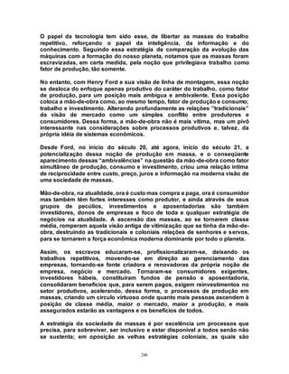 246
O papel da tecnologia tem sido esse, de libertar as massas do trabalho
repetitivo, reforçando o papel da inteligência, da informação e do
conhecimento. Seguindo essa estratégia de comparação da evolução das
máquinas com a formação do nosso planeta, notamos que as massas foram
escravizadas, em certa medida, pela noção que privilegiava trabalho como
fator de produção, tão somente.
No entanto, com Henry Ford e sua visão de linha de montagem, essa noção
se desloca do enfoque apenas produtivo do caráter do trabalho, como fator
de produção, para um posição mais ambígua e ambivalente. Essa posição
coloca a mão-de-obra como, ao mesmo tempo, fator de produção e consumo;
trabalho e investimento. Alterando profundamente as relações ”tradicionais”
da visão de mercado como um simples conflito entre produtores e
consumidores. Dessa forma, a mão-de-obra não é mais vítima, mas um pivô
interessante nas considerações sobre processos produtivos e, talvez, da
própria idéia de sistemas econômicos.
Desde Ford, no início do século 20, até agora, início do século 21, a
potencialização dessa noção de produção em massa, e o conseqüente
aparecimento dessas “ambivalências” na questão da mão-de-obra como fator
simultâneo de produção, consumo e investimento, criou uma relação íntima
de reciprocidade entre custo, preço, juros e informação na moderna visão de
uma sociedade de massas.
Mão-de-obra, na atualidade, ora é custo mas compra e paga, ora é consumidor
mas também têm fortes interesses como produtor, e ainda através de seus
grupos de pecúlios, investimentos e aposentadorias são também
investidores, donos de empresas e foco de toda e qualquer estratégia de
negócios na atualidade. A ascensão das massas, ao se tornarem classe
média, romperam aquela visão antiga de vitimização que se tinha da mão-de-
obra, destruindo as tradicionais e coloniais relações de senhores e servos,
para se tornarem a força econômica moderna dominante por todo o planeta.
Assim, os escravos educaram-se, profissionalizaram-se, deixando os
trabalhos repetitivos, movendo-se em direção ao gerenciamento das
empresas, tornando-se fonte criadora e renovadoras da própria noção de
empresa, negócio e mercado. Tornaram-se consumidores exigentes,
investidores hábeis, constituiram fundos de pensão e aposentadoria,
consolidaram benefícios que, para serem pagos, exigem reinvestimentos no
setor produtivos, acelerando, dessa forma, o processos de produção em
massas, criando um circulo virtuoso onde quanto mais pessoas ascendem à
posição de classe média, maior o mercado, maior a produção, e mais
assegurados estarão as vantagens e os benefícios de todos.
A estratégia da sociedade de massas é por excelência um processos que
precisa, para sobreviver, ser inclusivo e estar disponível a todos senão não
se sustenta; em oposição as velhas estratégias coloniais, as quais são
 