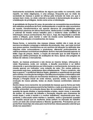 247
basicamente excludente, benefícios de alguns que estão no comando, onde
repartir, na visão oligárquica, é uma ameaça. Enquanto que na visão da
sociedade de massas o poder se reforça pela inclusão de mais um, que é
sempre bem vindo, na visão colonial a exclusão é demonstração de poder e
cristalização de privilégios, tendo como arma a intimidação.
A genialidade de Keynes foi essa, de perceber as conseqüências econômicas
dos métodos produtivos de Ford, reinterpretando a noção de valor econômico
da moeda, transformando-a em apenas alavanca de possibilidades para
transformar passivos em ativos financeiros, deslocandoo conflito oligárquico
e colonial de moeda versus trabalho para a moderna visão conflitiva de
informação versus conhecimento. Por isso é , hoje, tão importante o controle
sobre a inflação, para manter o valor da moeda como lubrificante desse
sistema de produção e investimentos de massa .
Dessa forma, o raciocínio das massas (classe média) não é mais de ser
escrava na relação a emprego e métodos de produção, mas , por mais incrível
que possa parecer, transformou-se em senhora da situação na definição das
relações entre consumidores e produtores, alterando profundamente as
velhas premissas econômicas simplistas de livre mercado baseadoapenas no
leilão cego de preços. Assim, a noção de mercado que se está forjanda é
aquele que define premissas de avaliações de risco, típicas dos pregões de
bolsas de valores e mercadorias.
Assim, as massas produzem e são donas ao mesmo tempo, reforçando a
visão Keynesiana, onde, em verdade, o desafio econômico é se definir
claramente o que entendemos por informação e conhecimento, tornando-se a
moeda apenas um indicador, uma cotação de valor. Em outras palavras,
resumindo tudo isso, poderíamos dizer simplesmente: “Faça o comércio, não
faça a guerra !” è preferível fabricar fogão, geladeira e automóveis do que bala
para canhão. A evolução tecnológica nas telecomunicações e informática está
nos empurrando a todos em movimentos tectônicos, eletrônicos e digitais em
direção a Pangéia inicial de onde viemos, quando, então, na história da
evolução do nosso planeta, todas as atuais massas continentais estavam
unidas.
Dentro desse novo raciocínio da sociedade de massas que se forma por todo
o planeta, nenhuma pessoa sozinha faz história e nada acontece por acaso. O
conflito primordial na evolução desse tipo de sociedade é, principalmente, a
questão de iguais direitos e oportunidades a todos, assim como, a ascensão
da mulher no mercado de trabalho e formação daquilo que chamamos de
renda dupla ( onde o marido e a mulher trabalham), requerendo para isso,
portanto, a discussão sobre méritos e, também, sobre a gravíssima questão
do assédio sexual que as mulheres ainda sofrem no mercado de trabalho
como um todo (de conservadores e liberais igualmente). Precisamos por um
ponto final nesse tipo de coisa para nos livrarmos desse passado colonial que
ainda nos assombra !
 