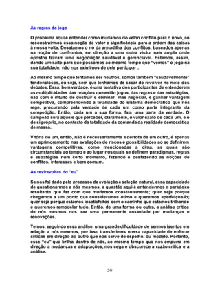 248
As regras do jogo
O problema aqui é entender como mudamos do velho conflito para o novo, ao
reconstruirmos essa noção de valor e significância para a ordem das coisas
à nossa volta. Desatamos o nó da armadilha dos conflitos, baseados apenas
na noção de confrontos, em direção a uma outra visão mais ampla onde
opostos travam uma negociação saudável e gerenciável. Estamos, assim,
dando um salto para que possamos ao mesmo tempo que “vemos” o jogo na
sua totalidade, não nos eximimos de dele participar .
Ao mesmo tempo que tentamos ser neutros, somos também “saudavelmente”
tendenciosos, ou seja, sem que tenhamos de sacar do revólver no meio dos
debates. Essa, bem verdade, é uma tentativa dos participantes de entenderem
as multiplicidades das relações que estão jogos, das regras e das estratégias,
não com o intuito de destruir e eliminar, mas negociar, e ganhar vantagem
competitiva, compreendendo a totalidade do sistema democrático que nos
rege, procurando pela verdade de cada um como parte integrante da
competição. Então, cada um a sua forma, fala uma parte da verdade. O
campeão será aquele que perceber, claramente, o valor exato de cada um, e o
de si próprio, no contexto da totalidade da contenda da realidade democrática
de massa.
Vitória de um, então, não é necessariamente a derrota de um outro, é apenas
um aprimoramento nas avaliações de riscos e possibilidades ao se definirem
vantagens competitivas, como mencionadas a cima, as quais são
circunstanciais ao tempo e ao lugar nos quais se definem paradigmas, regras
e estratégias num certo momento, fazendo e desfazendo as noções de
conflitos, interesses e bem comum.
As reviravoltas do “eu”
Se nos foi dado pelo processo de evolução e seleção natural, essa capacidade
de questionarmos a nós mesmos, a questão aqui é entendermos o paradoxo
resultante que faz com que mudemos constantemente; quer seja porque
chegamos a um ponto que consideramos ótimo e queremos aperfeiçoa-lo;
quer seja porque estamos insatisfeitos com o caminho que estamos trilhando
e queremos remodelar tudo. Então, de uma forma ou outra, a análise crítica
de nós mesmos nos traz uma permanente ansiedade por mudanças e
renovações.
Temos, seguindo essa análise, uma grande dificuldade de sermos isentos em
relação a nós mesmos, por isso transferimos nossa capacidade de enfocar
críticas em direção ao outro que nos serve de espelho, ou modelo. Portanto,
esse “eu” que brilha dentro de nós, ao mesmo tempo que nos empurra em
direção a mudanças e adaptações, nos cega e obscurece a razão crítica e a
análise.
 