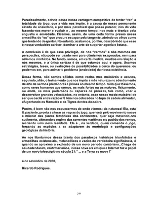 249
Paradoxalmente, o fruto dessa nossa vantagem competitiva de tentar “ver” a
totalidade do jogo, que a vida nos impõe, é a causa de nosso permanente
estado de ansiedade, e por mais paradoxal que possa parecer, nos dá vida
fazendo-nos mover e evoluir e , ao mesmo tempo, nos mata e tiraniza pela
angustia e ansiedade. Ficamos, assim, de uma certa forma presos nessa
armadilha do “eu” que procura escapar pela tangente, abrindo os olhos como
que tentando despertar. No entanto, acabamos, por fim, descobrindo que esse
é nosso verdadeiro caráter: dominar a arte de suportar agonia e êxtase.
A conclusão é de que esse privilégio, de nos “vermos” a nós mesmos em
perspectiva, não pode ser usado nem para otimismos exagerados, nem para
niilismos mórbidos. No fundo, somos, em certa medida, neutros em relação a
nós mesmos, e a única certeza é de que estamos aqui e agora. Usamos
estratégias, teses, ou avaliações de possibilidades a cerca do queremos, ou
podemos ser, para animar o problema (ansiedade) da nossa existência.
Dessa forma, não somos sólidos como rocha, mas maleáveis e astutos,
seguindo, aliás, o treinamento quenos impôs a mãe natureza no adestramento
da arte de sermos predadores e presas ao mesmo tempo. Sem que fôssemos,
como seres humanos que somos, os mais fortes ou os maiores, fisicamente,
ou ainda, os mais poderosos ou capazes de proezas, tais como, voar e
desenvolver grandes velocidades, no entanto, esse nosso modo maleável de
ser que oscila entre razão e fé têm nos colocados no topo da cadeia alimentar,
afugentando os Mamutes e os Tigres dentes-de-sabre.
Porém, é bom não nos esquecermos de onde viemos; da natureza! Ela, está
lá paciente, pronta a alterar as regras do jogo; quer seja pelo movimento suave
e milenar das placas tectônicas dos continentes, quer seja movendo-nos
sutilmente, alterando o regime das correntes marítimas e o padrão dosventos,
recriando uma nova realidade. Ela é , na verdade, quem comanda o jogo,
forçando as espécies a se adaptarem às morfologia e configurações
geológicas da história.
Ao nos libertarmos dessa tirania dos paradoxos históricos triunfalistas e
armadilhas existenciais, melancólicos e vazios de verdadeira significância, é
quando se aproxima a explosão de um novo período cambriano...Chega de
saudade! Assim, reafirmaríamos, nessa nova era em que a Internet faz o papel
de um novo telescópio no século 21:” ... e a Terra se move !”
4 de setembro de 2000,
Ricardo Rodrigues.
 