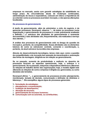25
empresas no mercado, assim com garantir estratégias de estabilidade no
longo prazo. As circunstâncias atuais de mudanças continuadas,
administração de riscos e expectativas, colocam em relevo a importância de
se entender como os processos acarretam inovação, e não apenas alterações
localizadas.
Os processos do gerenciamento
A tarefa do gerenciamento, além de administrar o ciclo do negócio, é de
gerenciar processos. Davenport, observa: “... de todos os processos numa
organização, o gerenciamento de processos é o mais pobremente analisado
e definido...”...a estrutura das atividades do gerenciamento é raramente
documentada, e tais atividades são, frequentemente, não realizadas à serviço
dos clientes...”
A análise dos processos do gerenciamento está no âmago da questão da
inovação e, portanto, da competitividade. Essas atividades são os elementos
básicos de como se estruturam controle, comando e coordenação, e,
portanto, da atual estrutura burocrática das empresas.
Através do desenvolvimento tecnológico, temos visto aqui, como a questão
da competitividade e da inovação tem passado da mecanização e automação
das linhas de montagem; dirigindo-se em relação ao gerenciamento.
Se no passado, aumento de produtividade e melhoria no desenho de
processos focavam os aspectos operacionais; hoje, o enfoque é o
gerenciamento. Se no passado, máquinas e dispositivos eletrônicos alteraram
as relações de trabalho dentro das organizações; hoje, o modelo digital está
alterando as relações de como a empresa é dirigida (ou gerenciada), ou como
decisões são tomadas.
Devenport afirma: “... o gerenciamento de processos envolve planejamento,
monitoração, tomada de decisão, comunicação e definição de diretrizes e
liderança...”. Ele exemplifica alguns tipos de processos gerenciais:
1- formulação de estratégias;
2- planejamento e orçamentação;
3- avaliação de desempenho;
4- alocação de recursos;
5- gerenciamento de recursos humanos;
6- comunicação com os acionista, ou contribuintes;
 