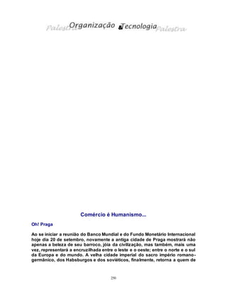 250
Comércio é Humanismo...
Oh! Praga
Ao se iniciar a reunião do Banco Mundial e do Fundo Monetário Internacional
hoje dia 20 de setembro, novamente a antiga cidade de Praga mostrará não
apenas a beleza de seu barroco, jóia da civilização, mas também, mais uma
vez, representará a encruzilhada entre o leste e o oeste; entre o norte e o sul
da Europa e do mundo. A velha cidade imperial do sacro império romano-
germânico, dos Habsburgos e dos soviéticos, finalmente, retorna a quem de
&
 