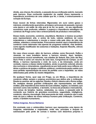 251
direito, aos checos. No entanto, o passado de sua civilização está lá, marcado
pelo barroco. Esse conhecido esplendor da capital checa representa a
importância econômica de uma cidade que foi, e ainda, é entroncamento e
coração da Europa.
Esse rococó de linhas retorcidas filigranadas em ouro sobre gesso e
mármore, emoldurando querubins, príncipes e princesas do passado, marcam
uma época e um estilo de vida que já se foi, os quais , no seu significado
econômico mais profundo, refletem a pujança e importância estratégica do
comércio de Praga como rota e entroncamento de produtos e mercadorias.
Desse modo, economia, comércio, arquitetura, literatura e música se juntam
para representarem arte, e acima de tudo, valores estéticos de como
entendemos e valorizamos o mundo a nossa volta pela ótica da mão dos
artistas, artesões e comerciantes. Procuramos mostrar aqui a importância do
comércio como detonador não apenas de progresso material, mas também,
como agente modificador de costumes e tradições, forjando filosofia, ciência
e tecnologia.
No caso checo ecoam, além do barroco, artistas como Devorack, Kafka e
Janecek, no caso brasileiro temos o barroco mineiro. Aqui, também,
encontramos rococó semelhante, nas cidades de Sabará, São João del Rey,
Ouro Preto e como um resumo de tudo isso, Congonhas do Campo. Lá em
Minas, o barroco representa o ciclo do ouro, e da mineração, onde em
verdade, nasceu a classe média brasileira, ainda no período colonial, através
dos ouríveres e mineradores, espalhando-se por toda parte seus reflexos em
átrios e pórticos de igrejas e edifícios públicos, combinando pedra sabão com
essa perfeita representação da soma do perfeito com o imperfeito: as mãos
deformadas pela artrite do mestre Aleijadinho.
De qualquer forma, quer seja em Praga, ou em Minas, a importância do
comércio reflete sempre a pujança econômica que define arte e civilização.
Desde os assírios até os egípcios. Desde a Grécia clássica até a Roma antiga.
Os vestígios dessas grandes civilizações são representadas, em última
análise, pela importância dos restos de suas cidades, regiões, ou estados, que
serviram como rota marítima, e terrestre, na troca de produtos e mercadorias.
Das ruínas de templos, teatros, estatuetas, ou vasos, o passado está lá
contando sua história de grandeza econômica, sagacidade, inteligência,
comércio, ciência e tecnologia. Sob esse ponto de vista, comércio não é nada
mais do que o reflexo de nosso esforço humano pela civilização. Comércio,
assim, é também humanismo.
Velhas Insígnias, Novos Bárbaros
Em contraste com o aristocrático barroco que representou uma época de
insígnias, estandartes e majestades, onde reis, príncipes e duques se
sobressaiam pelo porte de coroas e mantos com desenhos próprios e
 