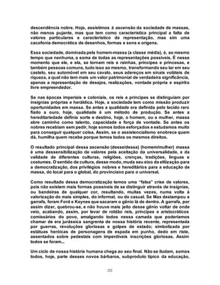 252
descendência nobre. Hoje, assistimos à ascensão da sociedade de massas,
não menos pujante, mas que tem como característica principal a falta de
valores particulares e característico de representação, mas sim uma
cacofonia democrática de desenhos, formas e sons e origens.
Essa sociedade, dominada pela homem-massa (a classe média), é, ao mesmo
tempo que nenhuma, a soma de todas as representações possíveis. É nesse
momento que ele, e ela, se tornam reis e rainhas, príncipes e princesas, e
também pessoas comuns, tudo isso ao mesmo, transformando seu lar em seu
castelo, seu automóvel em seu cavalo, seus adereços em sinais voláteis de
riqueza, a qual não tem mais um valor patrimonial de verdadeira significância,
apenas a representação de desejos, realizações, vontade própria e espírito
livre empreendedor.
Se nas épocas imperiais e coloniais, os reis e príncipes se distinguiam por
insígnias próprias e heráldica. Hoje, a sociedade tem como missão produzir
oportunidades em massa. Se antes a qualidade era definida pelo tecido raro
fiado a ouro, hoje, qualidade é um método de produção. Se antes a
hereditariedade definia sorte e destino, hoje, o homem, ou a mulher, massa
abre caminho como talento, capacidade e força de vontade. Se antes os
nobres recebiam sem pedir, hoje somos todos esforçados e estudamos muito
para conseguir qualquer coisa. Assim, se o assistencialismo enobrece quem
dá, humilha quem recebe porque temos todos os mesmos direitos.
O resultado principal dessa ascensão (desse/dessa) (homem/mulher) massa
é uma dessensibilização de valores pela aceitação da universalidade, e da
validade de diferentes culturas, religiões, crenças, tradições, línguas e
costumes. O sentido de cultura, desse modo, muda seu eixo da elitização para
a democratização, dos privilégios nobres e hereditários para a educação de
massa, do local para o global, do provinciano para o universal.
Como resultado dessa democratização temos uma “falsa” crise de valores,
pois não existem mais formas possíveis de se distinguir através de insígnias,
ou bandeiras de qualquer cor, resultando, muitas vezes, numa volta à
valorização do mais simples, do informal, ou do casual. Se Max destampou a
garrafa, foram Ford e Keynes que sacaram o gênio lá de dentro. A garrafa, por
assim dizer, quebrou-se, e não houve mais jeito desse gênio voltar de onde
veio, acabando, assim, por levar de roldão reis, príncipes e aristocráticos
comissários do povo, amalgando todos nessa camada que poderíamos
chamar de era jurássica sangrenta de nossa história recente, representada
por guerras, revoluções gloriosas e golpes de estado; simbolizada por
estátuas heróicas de personagens de espada em punho, dedo em riste,
assentados sobre pedestais com imperdíveis inscrições gloriosas. Assim
todos se foram...
Um ciclo de nossa história humana chega ao seu final. Não se iludam, somos
todos, hoje, parte desses novos bárbaros, subproduto típico da educação,
 