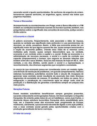 253
ascensão social e iguais oportunidades. Os senhores de engenho de ontem,
tornaram-se apenas senhores, os engenhos, agora, somos nós todos que
pagamos impostos.
Temas e Discussões
Acompanhando os acontecimentos em Praga, onde o Banco Mundial e o FMI
avaliam as condições econômicas e sociais do mundo é quando, também, nos
perguntamos sobre o significado dos conceitos de economia, justiça social e
dívida externa
A Economia e o Social
A palavra economia, freqüentemente, está associada a idéia de riqueza,
quando na verdade seu significado mais profundo é o uso parcimonioso de
recursos, ou ainda, poupança. Assim, a idéia que economia possa ter um
significado maior do que alguns querem lhe dar, quase sempre associando-a
à noção de economia política, criando essa visão de si mesmos como
moldados pela moeda, quase sempre desconsidera que, na verdade,
economia é um contrato entre o capital e o social. Então se economia é a
administração de recursos escassos, o social é a parte do contrato que
capacita (empowerment) o homem, que negocia as diversas relações que
existem entre ele e seus direitos. Essa era das massas de hoje em dia é , bem
verdade, a era dos direitos, sendo assim o social é a representação, e
reconhecimento, dos diversos segmentos que compõem a sociedade.
A crença de que economia possa ser considerada como um modelo rígido,
uma fórmula de resolução de problemas, um guia de comportamento, fabricou
sistemas burocráticos autoritários durante todo o século 20, incapazes de
gerenciar esse contrato social resultante da ascensão dos mais diversos
segmentos da sociedade de massas. O resultado, em todos os casos, foi a
estagnação, a paralisação do crescimento após se atingir certo nível de
produção, e a distribuição de garantias e benefícios sempre em prejuízo dos
mais jovens.
Gerações Futuras
Esses modelos autoritários beneficiavam sempre gerações presentes,
sacando a descoberto contra gerações futuras. Um bom exemplo é a Espanha
franquista. No entanto, pelas mãos de um rei habilidoso, como Juan Carlos, o
desmonte dessa estrutura burocrática franquista abriu possibilidade para,
hoje, ser a Espanha umas das economia mais progressista da Europa,
mostrando, claramente, que economia não está tão ligada a uma ação política,
mas a esse contrato social gerado pelas oportunidades criadas com a
produção generalizada de bens e serviços.
O Fatiar da Laranja
 