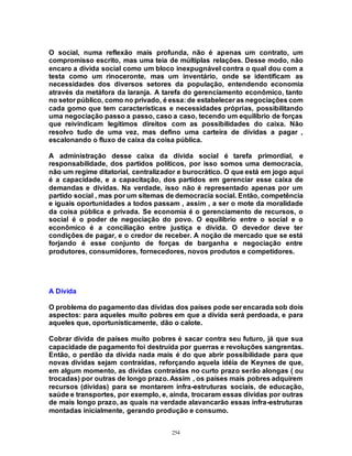 254
O social, numa reflexão mais profunda, não é apenas um contrato, um
compromisso escrito, mas uma teia de múltiplas relações. Desse modo, não
encaro a dívida social como um bloco inexpugnável contra o qual dou com a
testa como um rinoceronte, mas um inventário, onde se identificam as
necessidades dos diversos setores da população, entendendo economia
através da metáfora da laranja. A tarefa do gerenciamento econômico, tanto
no setor público, como no privado, é essa: de estabelecer as negociações com
cada gomo que tem características e necessidades próprias, possibilitando
uma negociação passo a passo, caso a caso, tecendo um equilíbrio de forças
que reivindicam legítimos direitos com as possibilidades do caixa. Não
resolvo tudo de uma vez, mas defino uma carteira de dívidas a pagar ,
escalonando o fluxo de caixa da coisa pública.
A administração desse caixa da dívida social é tarefa primordial, e
responsabilidade, dos partidos políticos, por isso somos uma democracia,
não um regime ditatorial, centralizador e burocrático. O que está em jogo aqui
é a capacidade, e a capacitação, dos partidos em gerenciar esse caixa de
demandas e dívidas. Na verdade, isso não é representado apenas por um
partido social , mas por um sitemas de democracia social. Então, competência
e iguais oportunidades a todos passam , assim , a ser o mote da moralidade
da coisa pública e privada. Se economia é o gerenciamento de recursos, o
social é o poder de negociação do povo. O equilíbrio entre o social e o
econômico é a conciliação entre justiça e dívida. O devedor deve ter
condições de pagar, e o credor de receber. A noção de mercado que se está
forjando é esse conjunto de forças de barganha e negociação entre
produtores, consumidores, fornecedores, novos produtos e competidores.
A Dívida
O problema do pagamento das dívidas dos países pode ser encarada sob dois
aspectos: para aqueles muito pobres em que a dívida será perdoada, e para
aqueles que, oportunisticamente, dão o calote.
Cobrar dívida de países muito pobres é sacar contra seu futuro, já que sua
capacidade de pagamento foi destruída por guerras e revoluções sangrentas.
Então, o perdão da dívida nada mais é do que abrir possibilidade para que
novas dívidas sejam contraídas, reforçando aquela idéia de Keynes de que,
em algum momento, as dívidas contraídas no curto prazo serão alongas ( ou
trocadas) por outras de longo prazo. Assim , os países mais pobres adquirem
recursos (dívidas) para se montarem infra-estruturas sociais, de educação,
saúde e transportes, por exemplo, e, ainda, trocaram essas dívidas por outras
de mais longo prazo, as quais na verdade alavancarão essas infra-estruturas
montadas inicialmente, gerando produção e consumo.
 