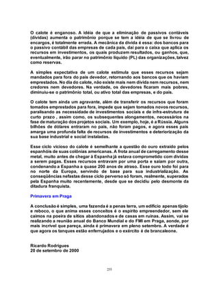 255
O calote é enganoso. A idéia de que a eliminação de passivos contáveis
(dívidas) aumenta o patrimônio porque se tem a idéia de que se livrou de
encargos, é totalmente errada. A mecânica da dívida é essa: dos bancos para
o passivo contábil das empresas de cada país, dai para o caixa que aplica os
recursos em investimentos, os quais produzem resultados, ou ganhos, que,
eventualmente, irão parar no patrimônio líquido (PL) das organizações, talvez
como reservas.
A simples expectativa de um calote estimula que esses recursos sejam
mandados para fora do país devedor, retornando aos bancos que os haviam
emprestados. No dia do calote, não existe mais nem dívida nem recursos, nem
credores nem devedores. Na verdade, os devedores ficaram mais pobres,
diminuiu-se o patrimônio total, ou ativo total das empresas, e do país.
O calote tem ainda um agravante, além de transferir os recursos que foram
tomados emprestados para fora, impede que sejam tomados novos recursos,
paralisando as necessidade de investimentos sociais e de infra-estrutura de
curto prazo , assim como, os subsequentes alongamentos, necessários na
fase de maturação dos projetos sociais. Um exemplo, hoje, é a Rússia. Alguns
bilhões de dólares entraram no país, não foram pagos, e agora esses país
amarga uma profunda falta de recursos de investimentos e deteriorização da
sua base industrial e social instaladas.
Esse ciclo vicioso do calote é semelhante a questão do ouro extraído pelos
espanhóis de suas colônias americanas. A frota anual de carregamento desse
metal, muito antes de chegar à Espanha já estava comprometido com dívidas
a serem pagas. Esses recursos entravam por uma porta e saíam por outra,
condenando a Espanha a quase 200 anos de atraso. Esse ouro todo foi para
no norte da Europa, servindo de base para sua industrialização. As
conseqüências nefastas desse ciclo perverso só foram, realmente, superados
pela Espanha muito recentemente, desde que se decidiu pelo desmonte da
ditadura franquista.
Primavera em Praga
A conclusão é simples, uma fazenda é a penas terra, um edifício apenas tijolo
e reboco, o que anima esses conceitos é o espírito empreendedor, sem ele
caímos na poeira de sítios abandonados e de casas em ruínas. Assim, vai se
realizando a reunião anual do Banco Mundial e do FMI em Praga, aonde, por
mais incrível que pareça, ainda é primavera em pleno setembro. A verdade é
que agora os tanques estão enferrujados e o exército é de brancaleone.
Ricardo Rodrigues
20 de setembro de 2000
 