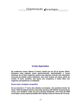 256
Civitas Splendidas
Ao avaliarmos esses últimos 9 meses, desde que em 20 de janeiro último
lançamos essa palestra sobre gerenciamento, administração e novas
maneiras de se fazer negócios, parece que estamos vivendo uma atmosfera
renovada de debate sobre cidadania; nem tudo acabou em pizza, afinal de
contas. O tema, portanto, que agora nos ocupamos, é sobre ética nos
negócios, transparência e avaliações.
Nossa maior vantagem competitiva
Ao se encerrar o 1º turno das eleições municipais, não podemos deixar de
notar o feito formidável desse nosso país que levou 90 milhões de pessoas às
urnas, num território maior do que a Europa Ocidental, com mais de 5500
municípios, sendo capaz de totalizar 98% dessesvotos em menos de 12 horas.
&
 