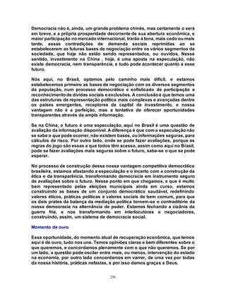 258
Democracia não é, ainda, um grande problema chinês, mas certamente o será
em breve, e a própria prosperidade decorrente de sua abertura econômica, e
maior participação no mercado internacional, trarão à tona, mais cedo ou mais
tarde, essas contradições de demanda sociais reprimidas ao se
estabelecerem as futuras bases de negociação entre os vários segmentos da
sociedade, que hoje não estão sendo representados, ou ouvidos. Nesse
sentido, investimento na China , hoje, é uma aposta na especulação, não
existe democracia, nem transparência, e tudo pode acontecer quanto a esse
futuro.
Nós aqui, no Brasil, optamos pelo caminho mais difícil, e estamos
estabelecemos primeiro as bases de negociação com os diversos segmentos
da população, num processo democrático e sofisticado de participação e
reconhecimento de dívidas sociais e exclusões. A conclusãoé que temos uma
das estruturas de representação política mais complexas e avançadas dentre
os países emergentes, receptores de capital de investimento, e nossa
vantagem não é a perfeição, mas a tentativa de oferecer oportunidades
transparentes através da ampla informação.
Se na China, o futuro é uma especulação, aqui no Brasil é uma questão de
avaliação da informação disponível. A diferença é que com a especulação não
se sabe o que pode ocorrer, não existem bases, ou informações seguras, para
cálculos de risco. Por outro lado, onde se pode fazer avaliações, porque as
regras do jogo são essas a que todos têm acesso, assim como aqui no Brasil,
pode se fazer avaliações mais seguras sobre o futuro, sabe-se o que se pode
esperar.
No processo de construção dessa nossa vantagem competitiva democrática
brasileira, estamos afastando a especulação e o incerto com a construção da
ética e da transparência, transformando democracia em instrumento seguro
de avaliações sobre o futuro. Nesse ponto em que chegamos, e que é muito
bem representado pelas eleições municipais ainda em curso, estamos
construindo as bases de um conjunto democrático saudável, redefinindo
valores éticos, práticas políticas e valores sociais de bem comum, para que
os dois pratos da balança da mediação política tornem-se o contraditório da
nossa democracia na alternância de poder. Estamos fechando a cizânia da
guerra fria, e nos transformando em interlocutores e negociadores,
construindo, assim, um sistema de democracia social.
Momento de ouro
Essa oportunidade, do momento atual de recuperação econômica, que temos
aqui é de ouro, tudo nos une. Temos opiniões claras e bem diferentes sobre o
que queremos, e concordamos plenamente com o que não queremos. Se por
um lado, a questão pode oscilar entre mais, ou menos, intervenção do estado
na economia, por outro lado concordamos em varrer, de uma vez por todas
da nossa história, práticas nefastas, e por isso damos graças a Deus.
 