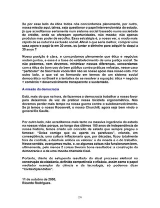 259
Se por esse lado da ética todos nós concordamos plenamente, por outro,
nossa missão aqui, talvez, seja questionar o papel intervencionista do estado,
já que acreditamos seriamente num sistema social baseado numa sociedade
de crédito, onde se ofereçam oportunidades, não moeda; não apenas
produtos mas poder de escolha. Essa estratégia é, a nosso ver, o modo mais
rápido de se reduzir a exclusão social. Afinal o que seria melhor, comprar uma
casa agora e pagá-la em 30 anos, ou juntar o dinheiro para adquiri-la daqui a
30 anos ?
Nossa posição é clara, e concordamos plenamente que ética e negócios
andam juntos, e essa é a base do estabelecimento de uma justiça social. Se
não podemos, nem devemos, minimizar nossas diferenças, concordamos
com a ética do bom uso do bem público contra práticas nefastas, nesse caso
“particular” de São Paulo vocês têm não só nosso apoio mas nosso voto. Por
outro lado, o que vai se formando em termos de um sistema social
democrático no Brasil é a tentativa de se resolver a equação: ética + negócio
+ comércio = desenvolvimento transparente e sustentado.
A missão da democracia
Está, mais do que na hora, de fazermos a democracia trabalhar a nosso favor
para deixarmos de vez de praticar nessa bicicleta ergonométrica. Não
devemos perder mais tempo na nossa guerra contra o subdesenvolvimento.
Se já temos o nosso Roosevelt, o nosso Churchill, agora seja bem vindo o
general De Gaulle.
Por outro lado, não acreditamos mais tanto na massiva ingerência do estado
na nossas vidas porque, ao longo dos últimos 180 anos de independência de
nossa história, temos criado um conceito de estado que sempre pregou o
famoso: “Deixa comigo que eu aperto os parafusos”, criando, em
conseqüência, uma cultura inflacionaria que, por décadas, ficou totalmente
fora de controle, e destruía ambos os valores: o da moeda e o do trabalho.
Nesse sentido, avançamos muito, e, se algumas coisas não funcionaram bem,
ultimamente, pelo menos 2 coisas tiveram bons resultados: a construção da
democracia e a de uma moeda chamada Real.
Portanto, diante do estupendo resultado do atual processo eleitoral na
construção da cidadania, definido competência e eficácia, assim como o papel
mediador exemplar da ciência e da tecnologia, só podemos dizer
“CivitasSplendidas”.
11 de outubro de 2000,
Ricardo Rodrigues.
 