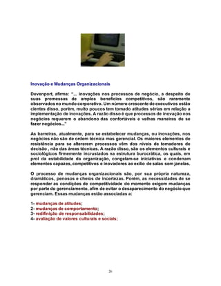 26
Inovação e Mudanças Organizacionais
Devenport, afirma: “... inovações nos processos de negócio, a despeito de
suas promessas de amplos benefícios competitivos, são raramente
observadosno mundo corporativo. Um número crescente de executivos estão
cientes disso, porém, muito poucos tem tomado atitudes sérias em relação a
implementação de inovações. A razão disso é que processos de inovação nos
negócios requerem o abandono das confortáveis e velhas maneiras de se
fazer negócios...”
As barreiras, atualmente, para se estabelecer mudanças, ou inovações, nos
negócios não são de ordem técnica mas gerencial. Os maiores elementos de
resistência para se alterarem processos vêm dos níveis de tomadores de
decisão , não das áreas técnicas. A razão disso, são os elementos culturais e
sociológicos firmemente incrustados na estrutura burocrática, os quais, em
prol da estabilidade da organização, congelam-se iniciativas e condenam
elementos capazes, competitivos e inovadores ao exílio de salas sem janelas.
O processo de mudanças organizacionais são, por sua própria natureza,
dramáticos, penosos e cheios de incertezas. Porém, as necessidades de se
responder as condições de competitividade do momento exigem mudanças
por parte do gerenciamento, afim de evitar o desaparecimento do negócio que
gerenciam. Essas mudanças estão associadas a:
1- mudanças de atitudes;
2- mudanças de comportamento;
3- redifinição de responsabilidades;
4- avaliação de valores culturais e sociais;
 