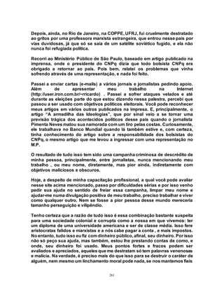 261
Depois, ainda, no Rio de Janeiro, na COPPE, UFRJ, fui cruelmente destratado
ao gritos por uma professora marxista estrangeira, que entrou nesse país por
vias duvidosas, já que só se saía de um satélite soviético fugido, e ela não
nunca foi refugiada política.
Recorri ao Ministério Público de São Paulo, baseado em artigo publicado na
imprensa, onde o presidente do CNPq dizia que todo bolsista CNPq era
obrigado a retornar ao país. Pois bem, relatei os problemas que vinha
sofrendo através de uma representação, e nada foi feito.
Passei a enviar cartas (e-mails) a vários jornais e jornalistas pedindo apoio.
Além de apresentar meu trabalho na Internet
(http://user.iron.com.br/~rricardo) . Passei a sofrer ataques velados e até
durante as eleições parte do que estou dizendo nessa palestra, percebi que
passou a ser usado com objetivos políticos eleitorais. Você pode reconhecer
meus artigos em vários outros publicados na impresa. E, principalmente, o
artigo “A armadilha das Ideologias”, que por sinal veio a se tornar uma
previsão trágica dos acontecidos políticos desse país quando o jornalista
Pimenta Neves matou sua namorada com um tiro pelas costas. Curiosamente,
ele trabalhava no Banco Mundial quando lá também estive e, com certeza,
tinha conhecimento do artigo sobre a responsabilidade dos bolsistas do
CNPq, o mesmo artigo que me levou a ingressar com uma representação no
M.P.
O resultado de tudo isso tem sido uma campanha criminosa de descrédito de
minha pessoa, principalmente, entre jornalistas, nunca mencionando meu
trabalho , ou meu nome, diretamente, mas pior ainda, indiretamente com
objetivos maliciosos e obscuros.
Hoje, a despeito de minha capacitação profissional, a qual você pode avaliar
nesse site acima mencionado, passo por dificuldades sérias e por isso venho
pedir sua ajuda no sentido de freiar essa campanha, limpar meu nome e
ajudar-me numa divulgação positiva de meu trabalho, preciso trabalhar e viver
como qualquer outro. Nem se fosse a pior pessoa desse mundo mereceria
tamanho perseguição e vilipêndio.
Tenho certeza que a razão de tudo isso é essa combinação bastante suspeita
para uma sociedade colonial e corrupta como a nossa em que vivemos: ter
um diploma de uma universidade americana e ser de classe média. Isso fere
aristocratas falidos e marxistas e a nós cabe pagar a conta , e mais impostos.
No entanto, tudo isso eu fiz com dinheiro público, afinal, seu dinheiro. Por isso
não só peço sua ajuda, mas também, estou lhe prestando contas de como, e
onde, seu dinheiro foi usado. Meus pontos fortes e fracos podem ser
avaliados e apreciados, aqueles que me destratam só tem palavras venenosas
e malícia. Na verdade, é preciso mais do que isso para se destruir o caráter de
alguém, nem mesmo um linchamento moral pode nada, se nos mantemos fieis
 