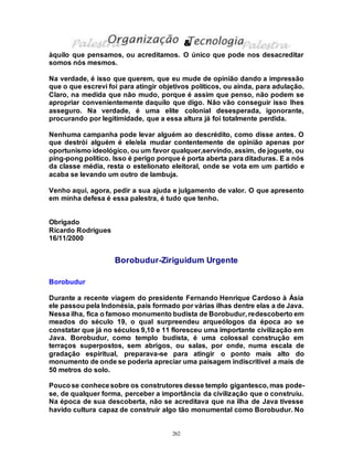262
àquilo que pensamos, ou acreditamos. O único que pode nos desacreditar
somos nós mesmos.
Na verdade, é isso que querem, que eu mude de opinião dando a impressão
que o que escrevi foi para atingir objetivos políticos, ou ainda, para adulação.
Claro, na medida que não mudo, porque é assim que penso, não podem se
apropriar convenientemente daquilo que digo. Não vão conseguir isso lhes
asseguro. Na verdade, é uma elite colonial desesperada, igonorante,
procurando por legitimidade, que a essa altura já foi totalmente perdida.
Nenhuma campanha pode levar alguém ao descrédito, como disse antes. O
que destrói alguém é ele/ela mudar contentemente de opinião apenas por
oportunismo ideológico, ou um favor qualquer,servindo, assim, de joguete, ou
ping-pong político. Isso é perigo porque é porta aberta para ditaduras. E a nós
da classe média, resta o estelionato eleitoral, onde se vota em um partido e
acaba se levando um outro de lambuja.
Venho aqui, agora, pedir a sua ajuda e julgamento de valor. O que apresento
em minha defesa é essa palestra, é tudo que tenho.
Obrigado
Ricardo Rodrigues
16/11/2000
Borobudur-Ziriguidum Urgente
Borobudur
Durante a recente viagem do presidente Fernando Henrique Cardoso à Ásia
ele passou pela Indonésia, país formado por várias ilhas dentre elas a de Java.
Nessa ilha, fica o famoso monumento budista de Borobudur, redescoberto em
meados do século 19, o qual surpreendeu arqueólogos da época ao se
constatar que já no séculos 9,10 e 11 floresceu uma importante civilização em
Java. Borobudur, como templo budista, é uma colossal construção em
terraços superpostos, sem abrigos, ou salas, por onde, numa escala de
gradação espiritual, preparava-se para atingir o ponto mais alto do
monumento de onde se poderia apreciar uma paisagem indiscritível a mais de
50 metros do solo.
Poucose conhecesobre os construtores desse templo gigantesco, mas pode-
se, de qualquer forma, perceber a importância da civilização que o construiu.
Na época de sua descoberta, não se acreditava que na ilha de Java tivesse
havido cultura capaz de construir algo tão monumental como Borobudur. No
&
 