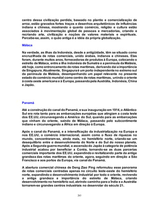 263
centro dessa civilização perdida, baseado no plantio e comercialização de
arroz, estão gravados fortes traços e desenhos arquitetônicos de influências
indiana e chinesa, mostrando o quanto comércio, religião e cultura estão
associados à movimentação global de pessoas e mercadorias, criando e
recriando arte, civilização e noções de valores materiais e espirituais.
Percebe-se, assim, o quão antiga é a idéia da própria globalização.
Málaca
Na verdade, as ilhas da Indonésia, desde a antigüidade, têm se situado como
encruzilhada de rotas comerciais, unido árabes, indianos e chineses. Elas
foram, durante muitos anos, fornecedoras de produtos à Europa, colocando o
estreito de Málaca, entre a ilha indonésia de Sumatra e a península da Malásia,
até hoje, como entroncamento de rotas marítimas, derivando daí a importância
de Singapura. Atualmente, Singapuraé um porto independenteno extremo sul
da península da Malásia, desempenhando um papel relevante no presente
estado do comércio mundial como centro de rotas marítimas, unindo o oriente
à costa oeste americana e à Europa, passandopela Austrália, Indonésia, China
e Japão.
Panamá
Até a construção do canal do Panamá, e sua inauguração em 1914, o Atlântico
Sul era rota tanto para as embarcações européias que atingiam a costa leste
dos EE.UU, circunavegando a América do Sul, quando para as embarcações
que vinham do oriente, saindo de Málaca, passando pelo subcontimente
indiano e circunavegando a África em direção à Europa.
Após o canal do Panamá, e a intensificação da industrialização na Europa e
nos EE.UU, o comércio internacional, assim como o fluxo de riquezas no
mundo, concentraram-se, ainda mais, no hemisfério norte, criando-se um
desequilíbrio entre o desenvolvimento do Norte e do Sul do nosso planeta.
Após a Segunda guerra mundial, a ascensãodo Japão à categoria de potência
industrial acabou por beneficiar a Coréia, tornando-se as duas parcerias
comerciais importante dos EE.UU, expandindo e revitalizando parte da antiga
grandeza das rotas marítimas do oriente, agora, seguindo em direção a São
Francisco e aos portos da Europa, via canal do Panamá.
A abertura comercial chinesa de Deng Ziao Ping reformulou esse panorama
de rotas comerciais centradas apenas no circuito leste-oeste do hemisfério
norte, expandindo o desenvolvimento industrial por todo o oriente, revivendo
a antiga grandeza e importância do estreito de Málaca, criando
desenvolvimento no hemisfério sul, abrindo caminho para a Índia e a Austrália
tornarem-se grandes centros industriais no desenrolar do século 21.
 
