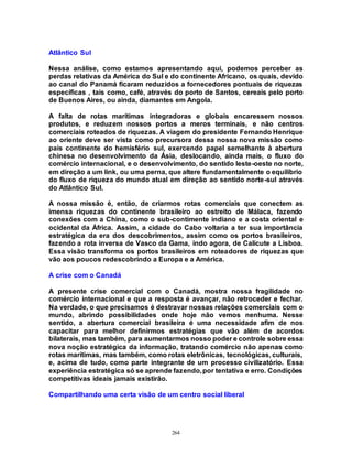 264
Atlântico Sul
Nessa análise, como estamos apresentando aqui, podemos perceber as
perdas relativas da América do Sul e do continente Africano, os quais, devido
ao canal do Panamá ficaram reduzidos a fornecedores pontuais de riquezas
específicas , tais como, café, através do porto de Santos, cereais pelo porto
de Buenos Aires, ou ainda, diamantes em Angola.
A falta de rotas marítimas integradoras e globais encaressem nossos
produtos, e reduzem nossos portos a meros terminais, e não centros
comerciais roteados de riquezas. A viagem do presidente Fernando Henrique
ao oriente deve ser vista como precursora dessa nossa nova missão como
país continente do hemisfério sul, exercendo papel semelhante à abertura
chinesa no desenvolvimento da Ásia, deslocando, ainda mais, o fluxo do
comércio internacional, e o desenvolvimento, do sentido leste-oeste no norte,
em direção a um link, ou uma perna, que altere fundamentalmente o equilíbrio
do fluxo de riqueza do mundo atual em direção ao sentido norte-sul através
do Atlântico Sul.
A nossa missão é, então, de criarmos rotas comerciais que conectem as
imensa riquezas do continente brasileiro ao estreito de Málaca, fazendo
conexões com a China, como o sub-contimente indiano e a costa oriental e
ocidental da África. Assim, a cidade do Cabo voltaria a ter sua importância
estratégica da era dos descobrimentos, assim como os portos brasileiros,
fazendo a rota inversa de Vasco da Gama, indo agora, de Calicute a Lisboa.
Essa visão transforma os portos brasileiros em roteadores de riquezas que
vão aos poucos redescobrindo a Europa e a América.
A crise com o Canadá
A presente crise comercial com o Canadá, mostra nossa fragilidade no
comércio internacional e que a resposta é avançar, não retroceder e fechar.
Na verdade, o que precisamos é destravar nossas relações comerciais com o
mundo, abrindo possibilidades onde hoje não vemos nenhuma. Nesse
sentido, a abertura comercial brasileira é uma necessidade afim de nos
capacitar para melhor definirmos estratégias que vão além de acordos
bilaterais, mas também, para aumentarmos nosso poder e controle sobre essa
nova noção estratégica da informação, tratando comércio não apenas como
rotas marítimas, mas também, como rotas eletrônicas, tecnológicas, culturais,
e, acima de tudo, como parte integrante de um processo civilizatório. Essa
experiência estratégica só se aprende fazendo,por tentativa e erro. Condições
competitivas ideais jamais existirão.
Compartilhando uma certa visão de um centro social liberal
 