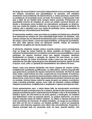 265
Ao longo de nossa história como país independente nunca conseguimos criar
um sistema econômico que possibilitasse às pessoas, aos cidadãos
resolverem seus problemas de sobrevivência, e, nesse processo, resolverem
os problemas da sociedade como um todo. No entanto, é interessante notar
que a idéia de um Estado forte sempre esteve presente. Produzimos um
quantidade enorme de modelos de como um estado nacional deveria ser;
desde a monarquia como herdeira do colonialismo português na América,
com sua noção de império e interesse de preservar a herança território da
colônia; até a república com sua noção de perfeição cívica, racionalismo e
governada por uma aristocracia iluminada.
É interessante, também, notar que todos os projetos de Estado que o Brasil já
teve basearam-se sempre em uma autoridade legal sobre um território, mas
careceu sempre de um elemento fundamental para a caracterização da noção
de nação: o povo. Assim, o povo da nação brasileira, ao longo de sua história,
tem sido visto apenas como um elemento amorfo, massa de manobra,
assistência de galeria em dia de parada cívica.
O elemento cidadania sempre esteve ausente porque nunca conseguimos
criar ao longo de nossa história de vários modelos de Estado, um que
estivesse fundamentado em um sistema econômico que possibilitasse o povo
participar da riqueza nacional como seu agente causador, elemento
fundamental na criação, e geração, de riqueza. De uma forma, ou outra,
vivemos sempre de ciclos econômicos onde o povo era não mais do que
apêndice de uma elite capaz de gerar uma atividade econômica. Assim foi para
o açúcar, ouro, café, e o período do industrialismo dos últimos 50 anos.
Assim, cada uma dessas atividades não foram capazes de criarem outras,
multiplicando qualidades qualificações, ou alternativas, entorno daquela elite
que gerenciava o produto da riqueza nacional do momento. No final de cada
ciclo, então, o país entrava em crise, a espera de um novomodelo. O comércio,
ou a classe média, gerada por esses períodos cíclicos de riqueza sucumbiam,
dessa forma, junto com as elites gerenciadoras do produto nacional, por que,
na verdade, nenhum desse ciclos foi capaz de gerar um sistema econômico,
onde o produto principal, açúcar, ouro, café, ou industria criasse múltiplas
relações econômicas, multiplicando e ampliando a riqueza principal do ciclo.
Como apresentamos aqui, a razão dessa falta de estruturação econômica
sistêmica do país ao longo prazo,foi, e ainda é, devidoao fato que procuramos
solução econômicas para a sobrevivência do Estado e não a da sociedade. O
Estado é quem, de uma forma ou de outra, gerava, e ainda gera, os modelos
que determinam como as pessoas devem, ou podem sobreviver, em torno
sempre daquela noção de melhor explorar, ou utilizar a riqueza principal do
ciclo econômico do momento. O estado brasileiro, ao longo de sua história,
tem sido um fim em si mesmo, um modelo perfeito; o povo um assistente
passivo, sob diversos aspectos uma vítima das circunstâncias. Enquanto a
riqueza principal está em ascensão, tudo vai bem, quando declina, não
 