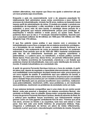 266
existem alternativas, mas esperar que Deus nos ajude a sobreviver até que
um novo produto seja encontrado.
Enquanto o país era essencialmente rural e de pequena população foi
relativamente fácil administrar esses ciclos econômicos e seus hiatos. O
processo de industrialização, iniciado faz 50 anos, realizou-se baseado nesse
mesmo perfil de administração de ciclos. O modelo era estatal, o produto era
substituição de importados, a elite escolhida a dedo através de generosos
subsídios, o povo, mão de obra barata. A estratégia desse período foi a
inflação galopante que reduzia arbitrariamente preços para privilegiar as
exportações e reduzia salários a muito pouco, ou quase nada. Assim,
podemos dizer que se deu a 1º revolução industrial brasileira, fazendo com
que a população saltasse de 40 milhões em 1940 para 140 milhões em 1980,
atingindo hoje 170 milhões.
O que fica patente nessa análise é que mesmo com o processo de
industrialização o povo ficou a margem de um sistema econômico, privilegiou-
se a formatação de um modelo de como o estado deveria funcionar e se
industrializar, não exatamente de como as pessoas deveriam, ou poderiam
sobreviver. Esse período que vai de 1930 até 1980 é bastante caracterizado
pelo fato de ser inteiramente dominado por regimes autoritários e
paternalistas, e a palavra povo, ou trabalhador, a moeda política corrente
dessa época. Ficou para traz, dessa forma, um período inflacionário jamais
visto na história econômica da humanidade, criando-se a um Estado que
podemos chamar de industrializado, mas com a pior distribuição de renda do
mundo. O estado industrializou-se a sociedade não.
A partir do governo Fernando Henrique inicio-se a hora da verdade. A partir
do plano real, depois de esgotada a capacidade intervencionista do estado, e
sua credibilidade como impressor de papel moeda sem valor, procuramos por
um novo modelo de estado. É exatamente aqui que saltamos do bonde, e
alertamos: “É, e tem sido sempre, esse nosso erro, de procurar por um modelo
para o Estado! Hoje procuramos por um modelo econômico para a sociedade
o qual dê liberdade para as pessoas escolherem seus caminhos, realizarem
suas potencialidades, resolverem, enfim, seus problemas, e, em resolvendo
seus problemas, resolverem os problemas da sociedade como um todo.
O que estamos tentando compartilhar aqui é uma visão de um centro social
liberal, onde seja possível, e desejável, um sistema econômico flexível, não
centrado no Estado, mas no cidadão. Nossa maior conquista desses últimos
6 anos de governo Fernando Henrique Cardoso, desde do advento do Real, foi
o esforço para equilibrar forças econômico, que historicamente sempre
giraram como um roda gigante cambaleante fora de eixo. Tivemos que pô-la
nos eixos, arrumar os tirante e as caçambas, tudo isso sem deixar a roda
parar. Isso tem sido uma tarefa histórica de proporções bíblicas. Hoje,
chegamos a sofisticação de termos um plano de metas inflacionarias,
revelando a priori qual será a desvalorização controlada da moeda, forçando
 