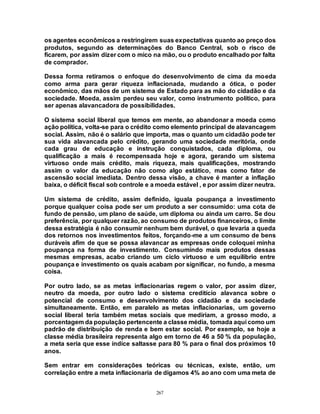 267
os agentes econômicos a restringirem suas expectativas quanto ao preço dos
produtos, segundo as determinações do Banco Central, sob o risco de
ficarem, por assim dizer com o mico na mão, ou o produto encalhado por falta
de comprador.
Dessa forma retiramos o enfoque do desenvolvimento de cima da moeda
como arma para gerar riqueza inflacionada, mudando a ótica, o poder
econômico, das mãos de um sistema de Estado para as mão do cidadão e da
sociedade. Moeda, assim perdeu seu valor, como instrumento político, para
ser apenas alavancadora de possibilidades.
O sistema social liberal que temos em mente, ao abandonar a moeda como
ação política, volta-se para o crédito como elemento principal de alavancagem
social. Assim, não é o salário que importa, mas o quanto um cidadão pode ter
sua vida alavancada pelo crédito, gerando uma sociedade meritória, onde
cada grau de educação e instrução conquistados, cada diploma, ou
qualificação a mais é recompensada hoje e agora, gerando um sistema
virtuoso onde mais crédito, mais riqueza, mais qualificações, mostrando
assim o valor da educação não como algo estático, mas como fator de
ascensão social imediata. Dentro dessa visão, a chave é manter a inflação
baixa, o déficit fiscal sob controle e a moeda estável , e por assim dizer neutra.
Um sistema de crédito, assim definido, iguala poupança a investimento
porque qualquer coisa pode ser um produto a ser consumido: uma cota de
fundo de pensão, um plano de saúde, um diploma ou ainda um carro. Se dou
preferência, por qualquer razão, ao consumo de produtos financeiros, o limite
dessa estratégia é não consumir nenhum bem durável, o que levaria a queda
dos retornos nos investimentos feitos, forçando-me a um consumo de bens
duráveis afim de que se possa alavancar as empresas onde coloquei minha
poupança na forma de investimento. Consumindo mais produtos dessas
mesmas empresas, acabo criando um ciclo virtuoso e um equilíbrio entre
poupança e investimento os quais acabam por significar, no fundo, a mesma
coisa.
Por outro lado, se as metas inflacionarias regem o valor, por assim dizer,
neutro da moeda, por outro lado o sistema creditício alavanca sobre o
potencial de consumo e desenvolvimento dos cidadão e da sociedade
simultaneamente. Então, em paralelo as metas inflacionarias, um governo
social liberal teria também metas sociais que mediriam, a grosso modo, a
porcentagem da população pertencente a classe média, tomada aqui como um
padrão de distribuição de renda e bem estar social. Por exemplo, se hoje a
classe média brasileira representa algo em torno de 46 a 50 % da população,
a meta seria que esse índice saltasse para 80 % para o final dos próximos 10
anos.
Sem entrar em considerações teóricas ou técnicas, existe, então, um
correlação entre a meta inflacionaria de digamos 4% ao ano com uma meta de
 