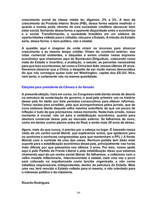 268
crescimento social da classe média de, digamos, 2% a 3%. A taxa de
crescimento do Produto Interno Bruto (PIB), dessa forma estaria medindo o
quanto a moeda pode, através de uma sociedade creditícia alavancar bem
estar social, fechando dessa forma a aparente disparidade entre o econômico
e o social. Transformando, a sociedade brasileira em um sistema de
oportunidades voltada para o cidadão, não para o Estado. A missão do Estado
seria, dessa forma, o bem público, não o estatal.
A questão aqui é imaginar de onde viriam os recursos para alvancar
crescimento e ao mesmo tempo crédito. Viriam do comércio exterior, das
rotas comercial existentes, e daquelas a serem criadas nesse expresso
econômico que chamamos aqui de Borobudur-Ziriguidum, colocando como
meta do Estado o incentivo, a avaliação, o estudo, as parcerias necessárias
para que isso acontecesse, tal como a China tem feito nesses últimos 20 anos.
Devemos observar que a China, a despeito de ser muito menos democrática
do que nós consegue quase tudo em Washington, capital dos EE.UU. Nós,
nem tanto, e certamente não na mesma quantidade.
Eleições para presidente da Câmara e do Senado
A presente eleição, hora em curso, no Congresso está dando sinais de desvio
na estrutura de sustentação do governo, o qual pela primeira vez na história
desse país foi eleito por dois períodos consecutivos para efetuar reformas.
Temos razões para acreditar, pelo que acompanhamos pelos jornais, que de
novo estamos diante daquela velha máxima autoritária de que um pouco de
inflação é tudo de que precisamos nesse momento. Nada mais errado, nosso
momento é crucial, não só para a estabilização econômica, quanto para
abertura comercial desse país ao mercado externo. Se falharmos de novo,
como em tantos outros planos antes do Real, e serão mais 20 anos de atraso.
Agora, mais do que nunca, é preciso por a cabeça no lugar. É baseado nessa
visão de um centro social liberal, que explicamos acima, que apelamos para
os senhores e senhoras congressistas para que mantenham o PFL ( A frente
liberal) com o controle de uma das casas. Nenhum partido tem dado mais
suporte para a estabilização econômica desse país, principalmente nas horas
mais difíceis por que passamos nos últimos 2 anos. Por isso, nosso apelo
aqui é pelo Partido da Frente Liberal e pela estabilização disso que estamos
chamando aqui de um centro social liberal. Se falharmos, e voltarmos com o
velho modelo inflacionario, intervencionista e estatal, mais uma vez o povo
será colocado na arquibancada como torcida organizada, e não como
cidadãos responsáveis, independentes, dentro da estrutura do Estado. Mais
uma vez, terá vencido o Estado voltado para si mesmo, e não orientado para
o interesse público e da cidadania.
Ricardo Rodrigues
 