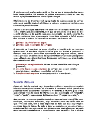 28
O centro dessa transformações está no fato de que a economia dos países
mais desenvolvidos, até mesmo de países emergentes como no caso do
Brasil, é preponderantemente voltada para serviços.
Diferentemente da área industrial, apropriação de custos na área de serviço
não é uma questão óbvia de atividades e valores, regulação de estoques ou
cronometragem de tempos.
Empresas de serviços trabalham com elementos de difíceis definições, tais
como, informação, conhecimento, sem que se tenha uma idéia clara do que
se está falando, ou, de quanto custa essa informação , ou conhecimento. No
entanto, podemos fazer uma analogia com a área industrial e definir que os
dois maiores problema da industria de serviços, atualmente, são:
1- gerenciar seu inventário de papel ;
2- gerenciar suas requisições de serviços;
O conceito de inventário de papel significa a imobilização de enormes
quantidades de recursos organizacionais para se manter e preservar a
memória dos dados, armazenar documentos em arquivos mortos, assim
como, gerenciar um cem número de regulamentos burocráticos que regram o
uso e utilização dos diferentes tipos de recursos e atividades da organização.
As consequências são:
1- proliferação de regulamentos para se manter a memória dos serviços
prestados;
2- desenho de processos complexos de serviços que tentam conciliar
requisições em papel com requisições eletrônicas.
3- imobilização de espaço e aumento dos custos operacionais.
O papel da informação
O conceito de informação é vago, impreciso e polêmico. A análise do papel da
informação no gerenciamento de processos é uma tarefa difícil porque não
podemos definir claramente seus termos. No entanto, é intuitivo, para todos,
que estamos vivendo na era da informação e que informação tem “impacto”,
“valor” e “custo” , nas palavras de Davenport em “Process Innovation”.
Nas palavras recentes do presidente do banco central americano (FED), Alan
Greespan, a economia americana, hoje, embora exporte 100 vezes mais do
que 100 anos atrás, tem o peso específico do total das suas exportações
próximos daquela época. Ou seja, a base do crescimento das exportações
americanas têm sido um esforço dos processos de gerenciamento, os quais
reduziram consideravelmente o tamanho ou o peso específico dos produtos.
 