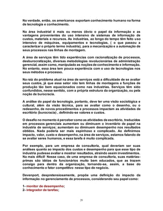 29
Na verdade, então, os americanos exportam conhecimento humano na forma
de tecnologia e conhecimento.
Na área industrial é mais ou menos óbvio o papel da informação e as
vantagens provenientes do uso intensivo de sistemas de informação de
custos, materiais e recursos. As industrias, ao longo do tempo têm feito uso
intensivo de máquinas, equipamentos e tecnologias, ( o que passou a
caracterizar o próprio termo industria), para a mecanização e a automação de
seus processos nas linhas de montagem.
A área de serviços têm tido experiências com racionalização de processos,
desburocratização, diversas metodologias revolucionárias de administração
gerencial, assim como, manipulado as noçõesde conhecimento e informação.
No entanto, essa área tem pouca experiência com o uso de tecnologias nos
seus métodos e processo.
Na raiz do problema atual na área de serviços está a dificuldade de se avaliar
seus custos, já que esse setor não tem linhas de montagens e funções de
produção tão bem equacionados como nas industrias. Serviços têm sido
confundidos, nesse sentido, com a própria estrutura da organização, ou pela
noção de burocracia.
A análise do papel da tecnologia, portanto, deve ter uma visão sociológica e
cultural, além da visão técnica, para se avaliar como o desenho, ou o
redesenho, de novos procedimentos e processos impactam as atividades de
escritório (burocracia) , definindo-se valores e custos.
O desafio no momento é perceber como as atividades de escritório, traduzidos
em processos gerenciais aumentam ou diminuem o inventário de papel na
industria de serviços; aumentam ou diminuem desempenho nos resultados
obtidos. Nada poderia ser mais espinhoso e complicado. Ao definirmos
impacto, valor, custo e desempenho, na área de serviços, estamos falando de
se avaliar seres humanos, e essa tarefa é muito complicada.
Por exemplo, para um empresa de consultoria, qual deveriam ser suas
análises quanto ao impacto dos custos e desempenho para que esse tipo de
industria pudesse avaliar e mostrar resultados, atraindo assim investimentos.
Na mais difícil! Nesse caso, de uma empresa de consultoria, suas matérias-
primas são idéias de funcionários muito bem educados, que as trazem
consigo para dentro da organização, tornando-se, assim, a base do
conhecimento e fator competitivo nesse tipo de negócio.
Devenport, despretensiosamente, propõe uma definição do impacto da
informação no gerenciamento de processos, considerando seu papel como:
1- monitor de desempenho;
2- integrador de tarefas;
 