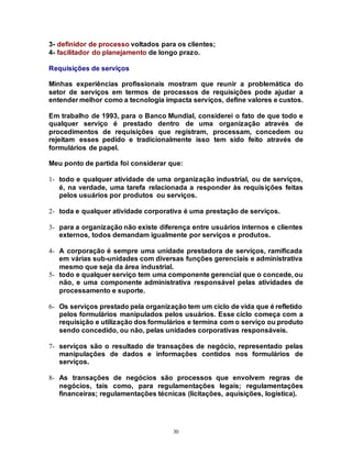 30
3- definidor de processo voltados para os clientes;
4- facilitador do planejamento de longo prazo.
Requisições de serviços
Minhas experiências profissionais mostram que reunir a problemática do
setor de serviços em termos de processos de requisições pode ajudar a
entender melhor como a tecnologia impacta serviços, define valores e custos.
Em trabalho de 1993, para o Banco Mundial, considerei o fato de que todo e
qualquer serviço é prestado dentro de uma organização através de
procedimentos de requisições que registram, processam, concedem ou
rejeitam esses pedido e tradicionalmente isso tem sido feito através de
formulários de papel.
Meu ponto de partida foi considerar que:
1- todo e qualquer atividade de uma organização industrial, ou de serviços,
é, na verdade, uma tarefa relacionada a responder às requisições feitas
pelos usuários por produtos ou serviços.
2- toda e qualquer atividade corporativa é uma prestação de serviços.
3- para a organização não existe diferença entre usuários internos e clientes
externos, todos demandam igualmente por serviços e produtos.
4- A corporação é sempre uma unidade prestadora de serviços, ramificada
em várias sub-unidades com diversas funções gerenciais e administrativa
mesmo que seja da área industrial.
5- todo e qualquer serviço tem uma componente gerencial que o concede, ou
não, e uma componente administrativa responsável pelas atividades de
processamento e suporte.
6- Os serviços prestado pela organização tem um ciclo de vida que é refletido
pelos formulários manipulados pelos usuários. Esse ciclo começa com a
requisição e utilização dos formulários e termina com o serviço ou produto
sendo concedido, ou não, pelas unidades corporativas responsáveis.
7- serviços são o resultado de transações de negócio, representado pelas
manipulações de dados e informações contidos nos formulários de
serviços.
8- As transações de negócios são processos que envolvem regras de
negócios, tais como, para regulamentações legais; regulamentações
financeiras; regulamentações técnicas (licitações, aquisições, logística).
 
