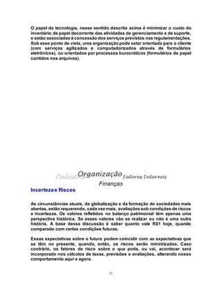 31
O papel da tecnologia, nesse sentido descrito acima é minimizar o custo do
inventário de papel decorrente das atividades de gerenciamento e de suporte,
e estão associadas à concessão dos serviços previstos nas regulamentações.
Sob esse ponto de vista, uma organização pode estar orientada para o cliente
(com serviços agilizados e computadorizados através de formulários
eletrônicos), ou orientados por processos burocráticos (formulários de papel
contidos nos arquivos).
Finanças
Incertezae Riscos
As circunstâncias atuais, da globalização e da formação de sociedades mais
abertas, estão requerendo, cada vez mais, avaliações sob condições de riscos
e incertezas. Os valores refletidos no balanço patrimonial têm apenas uma
perspectiva histórica. Se esses valores vão se realizar ou não é uma outra
história. A base dessa discussão é saber quanto vale R$1 hoje, quando
comparado com certas condições futuras.
Essas expectativas sobre o futuro podem coincidir com as expectativas que
se têm no presente, quando, então, os riscos serão minimizados. Caso
contrário, os fatores de risco sobre o que pode, ou vai, acontecer será
incorporado nos cálculos de taxas, previsões e avaliações, alterando nosso
comportamento aquí e agora.
 