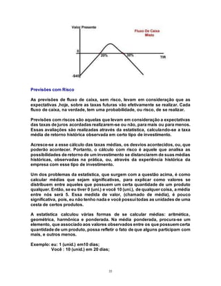 35
Previsões com Risco
As previsões de fluxo de caixa, sem risco, levam em consideração que as
expectativas ,hoje, sobre as taxas futuras vão efetivamente se realizar. Cada
fluxo de caixa, na verdade, tem uma probabilidade, ou risco, de se realizar.
Previsões com riscos são aquelas que levam em consideração a expectativas
das taxas de juros acordadas realizarem-se ou não, para mais ou para menos.
Essas avaliações são realizadas através da estatística, calculando-se a taxa
média de retorno histórica observada em certo tipo de investimento.
Acresce-se a esse cálculo das taxas médias, os desvios acontecidos, ou, que
poderão acontecer. Portanto, o cálculo com risco é aquele que analisa as
possibilidades de retorno de um investimento se distanciarem de suas médias
históricas, observadas na prática, ou, através da experiência histórica da
empresa com esse tipo de investimento.
Um dos problemas da estatística, que surgem com a questão acima, é como
calcular médias que sejam significativas, para explicar como valores se
distribuem entre aqueles que possuem um certa quantidade de um produto
qualquer. Então, se eu tiver 0 (uni.) e você 10 (uni.), de qualquer coisa, a média
entre nós será 5. Essa medida de valor, (chamado de média), é pouco
significativa, pois, eu não tenho nada e você possui todas as unidades de uma
cesta de certos produtos.
A estatística calculou várias formas de se calcular médias: aritmética,
geométrica, harmônica e ponderada. Na média ponderada, procura-se um
elemento, que associado aos valores observados entre os que possuem certa
quantidade de um produto, possa refletir o fato de que alguns participam com
mais, e outros menos.
Exemplo: eu: 1 (unid.) em10 dias;
Você : 10 (unid.) em 20 dias;
 