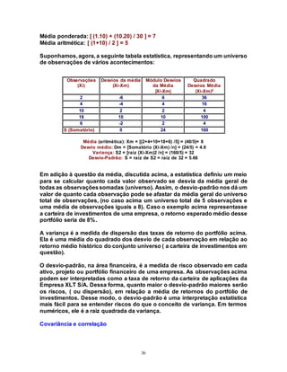 36
Média ponderada: [ (1.10) + (10.20) / 30 ] = 7
Média aritmética: [ (1+10) / 2 ] = 5
Suponhamos, agora, a seguinte tabela estatística, representando um universo
de observações de vários acontecimentos:
Observações
(Xi)
Desvios da média
(Xi-Xm)
Módulo Desvios
da Média
|Xi-Xm|
Quadrado
Desvios Média
(Xi-Xm)2
2 -6 6 36
4 -4 4 16
10 2 2 4
18 10 10 100
6 -2 2 4
S (Somatório) 0 24 160
Média (aritmética): Xm = [(2+4+10+18+6) /5] = (40/5)= 8
Desvio médio: Dm = [Somatório (Xi-Xm) /n] = (24/5) = 4.8
Variança: S2 = [raiz (Xi-Xm)2 /n] = (160/5) = 32
Desvio-Padrão: S = raiz de S2 = raiz de 32 = 5.66
Em adição à questão da média, discutida acima, a estatística definiu um meio
para se calcular quanto cada valor observado se desvia da média geral de
todas as observaçõessomadas (universo). Assim, o desvio-padrão nos dá um
valor de quanto cada observação pode se afastar da média geral do universo
total de observações, (no caso acima um universo total de 5 observações e
uma média de observações iguais a 8). Caso o exemplo acima representasse
a carteira de investimentos de uma empresa, o retorno esperado médio desse
portfólio seria de 8%.
A variança é a medida de dispersão das taxas de retorno do portfólio acima.
Ela é uma média do quadrado dos desvio de cada observação em relação ao
retorno médio histórico do conjunto universo ( a carteira de investimentos em
questão).
O desvio-padrão, na área financeira, é a medida de risco observado em cada
ativo, projeto ou portfólio financeiro de uma empresa. As observações acima
podem ser interpretadas como a taxa de retorno da carteira de aplicações da
Empresa XLT S/A. Dessa forma, quanto maior o desvio-padrão maiores serão
os riscos, ( ou dispersão), em relação a média de retornos do portfólio de
investimentos. Desse modo, o desvio-padrão é uma interpretação estatística
mais fácil para se entender riscos do que o conceito de variança. Em termos
numéricos, ele é a raiz quadrada da variança.
Covariância e correlação
 
