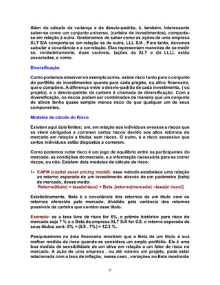 37
Além do cálculo da variança e do desvio-padrão, é, também, interessante
saber-se como um conjunto universo, (carteira de investimentos), comporta-
se em relação à outra. Gostaríamos de saber como as ações de uma empresa
XLT S/A comporta-se em relação as de outra, LLL S/A . Para tanto, devemos
calcular a covariância e a correlação. Elas representam maneiras de se medir
se, verdadeiramente, duas varáveis, (ações da XLT e da LLL), estão
associadas, e como.
Diversificação
Como podemosobservar no exemplo acima, existe risco tanto para o conjunto
do portfólio de investimentos quanto para cada projeto, ou ativo financeiro,
que o compõem. A diferença entre o desvio-padrão de cada investimento, ( ou
projeto), e o desvio-padrão da carteira é chamada de diversificação. Com a
diversificação, os riscos podem ser combinados de maneira que um conjunto
de ativos tenha quase sempre menos risco do que qualquer um de seus
componentes.
Modelos de cáculo do Risco
Existem aqui dois limites; um, em relação aos indivíduos avessos a riscos que
se vêem obrigados a correrem certos riscos devido aos altos retornos do
mercado em relação a títulos sem riscos. O outro, é o risco excessivo que
certos indivíduos estão dispostos a correrem.
Como podemos notar risco é um jogo de equilíbrio entre os participantes do
mercado, as condições do mercado, e a informação necessária para se correr
riscos, ou não. Existem dois modelos de cálculo de risco:
1- CAPM (capital asset pricing model): esse método estabelece uma relação
ao retorno esperado de um investimento através de um parâmetro (beta)
de mercado, desse modo:
Retorno(titulo) = taxa(s/risco) + Beta .[retorno(mercado) –taxa(s/ risco)]
Estatisticamente, Beta é a covariância dos retornos de um título com os
retornos oferecido pelo mercado, dividido pela variância dos retornos
possíveis da carteira que contém esse título.
Exemplo: se a taxa livre de risco for 6%, o prêmio histórico para risco do
mercado seja 7 % e o Beta da empresa XLT S/A for 0.9, o retorno esperado de
seus títulos será: 6% + (0.9 . 7%) = 12.3 %.
Pesquisadores na área financeira mostram que o Beta de um título é sua
melhor medida de risco quando se considera um amplo portfólio. Ele é uma
boa medida de sensibilidade de um ativo em relação a um fator de risco no
mercado. A ação de uma empresa , ou até mesmo um projeto, pode estar
relacionada com a taxa de inflação, nesse caso , variações no Beta mostrarão
 